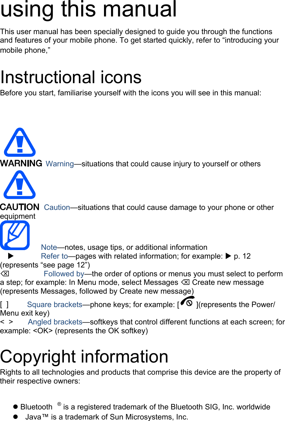 using this manual This user manual has been specially designed to guide you through the functions and features of your mobile phone. To get started quickly, refer to “Xintroducing your mobile phoneX,” Instructional icons Before you start, familiarise yourself with the icons you will see in this manual:     Warning—situations that could cause injury to yourself or others  Caution—situations that could cause damage to your phone or other equipment    Note—notes, usage tips, or additional information   X       Refer to—pages with related information; for example: X p. 12 (represents “see page 12”) ⌫       Followed by—the order of options or menus you must select to perform a step; for example: In Menu mode, select Messages ⌫ Create new message (represents Messages, followed by Create new message) [  ]     Square brackets—phone keys; for example: [ ](represents the Power/ Menu exit key) &lt;  &gt;    Angled brackets—softkeys that control different functions at each screen; for example: &lt;OK&gt; (represents the OK softkey)  Copyright information Rights to all technologies and products that comprise this device are the property of their respective owners:   Bluetooth P®P is a registered trademark of the Bluetooth SIG, Inc. worldwide   Java™ is a trademark of Sun Microsystems, Inc. 