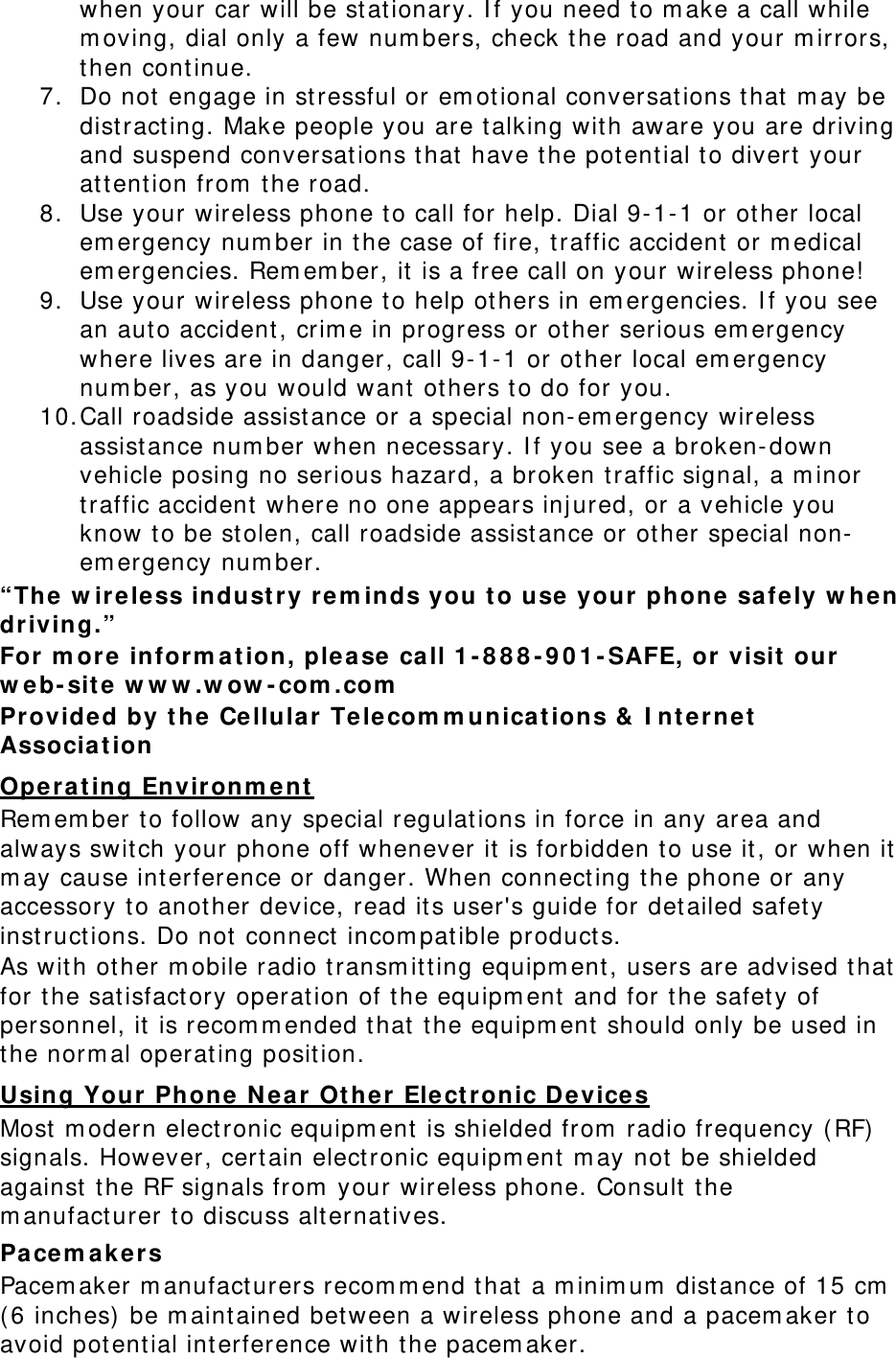 when your car will be stationary. If you need to make a call while moving, dial only a few numbers, check the road and your mirrors, then continue. 7. Do not engage in stressful or emotional conversations that may be distracting. Make people you are talking with aware you are driving and suspend conversations that have the potential to divert your attention from the road. 8. Use your wireless phone to call for help. Dial 9-1-1 or other local emergency number in the case of fire, traffic accident or medical emergencies. Remember, it is a free call on your wireless phone! 9. Use your wireless phone to help others in emergencies. If you see an auto accident, crime in progress or other serious emergency where lives are in danger, call 9-1-1 or other local emergency number, as you would want others to do for you. 10. Call roadside assistance or a special non-emergency wireless assistance number when necessary. If you see a broken-down vehicle posing no serious hazard, a broken traffic signal, a minor traffic accident where no one appears injured, or a vehicle you know to be stolen, call roadside assistance or other special non-emergency number. “The wireless industry reminds you to use your phone safely when driving.” For more information, please call 1-888-901-SAFE, or visit our web-site www.wow-com.com Provided by the Cellular Telecommunications &amp; Internet Association Operating Environment Remember to follow any special regulations in force in any area and always switch your phone off whenever it is forbidden to use it, or when it may cause interference or danger. When connecting the phone or any accessory to another device, read its user&apos;s guide for detailed safety instructions. Do not connect incompatible products. As with other mobile radio transmitting equipment, users are advised that for the satisfactory operation of the equipment and for the safety of personnel, it is recommended that the equipment should only be used in the normal operating position. Using Your Phone Near Other Electronic Devices Most modern electronic equipment is shielded from radio frequency (RF) signals. However, certain electronic equipment may not be shielded against the RF signals from your wireless phone. Consult the manufacturer to discuss alternatives. Pacemakers Pacemaker manufacturers recommend that a minimum distance of 15 cm (6 inches) be maintained between a wireless phone and a pacemaker to avoid potential interference with the pacemaker. 