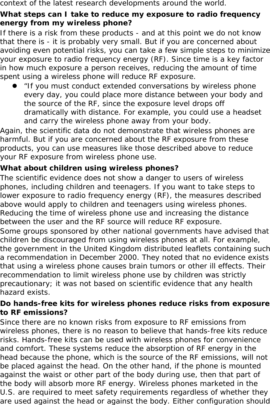 context of the latest research developments around the world. What steps can I take to reduce my exposure to radio frequency energy from my wireless phone? If there is a risk from these products - and at this point we do not know that there is - it is probably very small. But if you are concerned about avoiding even potential risks, you can take a few simple steps to minimize your exposure to radio frequency energy (RF). Since time is a key factor in how much exposure a person receives, reducing the amount of time spent using a wireless phone will reduce RF exposure.  &ldquo;If you must conduct extended conversations by wireless phone every day, you could place more distance between your body and the source of the RF, since the exposure level drops off dramatically with distance. For example, you could use a headset and carry the wireless phone away from your body. Again, the scientific data do not demonstrate that wireless phones are harmful. But if you are concerned about the RF exposure from these products, you can use measures like those described above to reduce your RF exposure from wireless phone use. What about children using wireless phones? The scientific evidence does not show a danger to users of wireless phones, including children and teenagers. If you want to take steps to lower exposure to radio frequency energy (RF), the measures described above would apply to children and teenagers using wireless phones. Reducing the time of wireless phone use and increasing the distance between the user and the RF source will reduce RF exposure. Some groups sponsored by other national governments have advised that children be discouraged from using wireless phones at all. For example, the government in the United Kingdom distributed leaflets containing such a recommendation in December 2000. They noted that no evidence exists that using a wireless phone causes brain tumors or other ill effects. Their recommendation to limit wireless phone use by children was strictly precautionary; it was not based on scientific evidence that any health hazard exists.  Do hands-free kits for wireless phones reduce risks from exposure to RF emissions? Since there are no known risks from exposure to RF emissions from wireless phones, there is no reason to believe that hands-free kits reduce risks. Hands-free kits can be used with wireless phones for convenience and comfort. These systems reduce the absorption of RF energy in the head because the phone, which is the source of the RF emissions, will not be placed against the head. On the other hand, if the phone is mounted against the waist or other part of the body during use, then that part of the body will absorb more RF energy. Wireless phones marketed in the U.S. are required to meet safety requirements regardless of whether they are used against the head or against the body. Either configuration should 