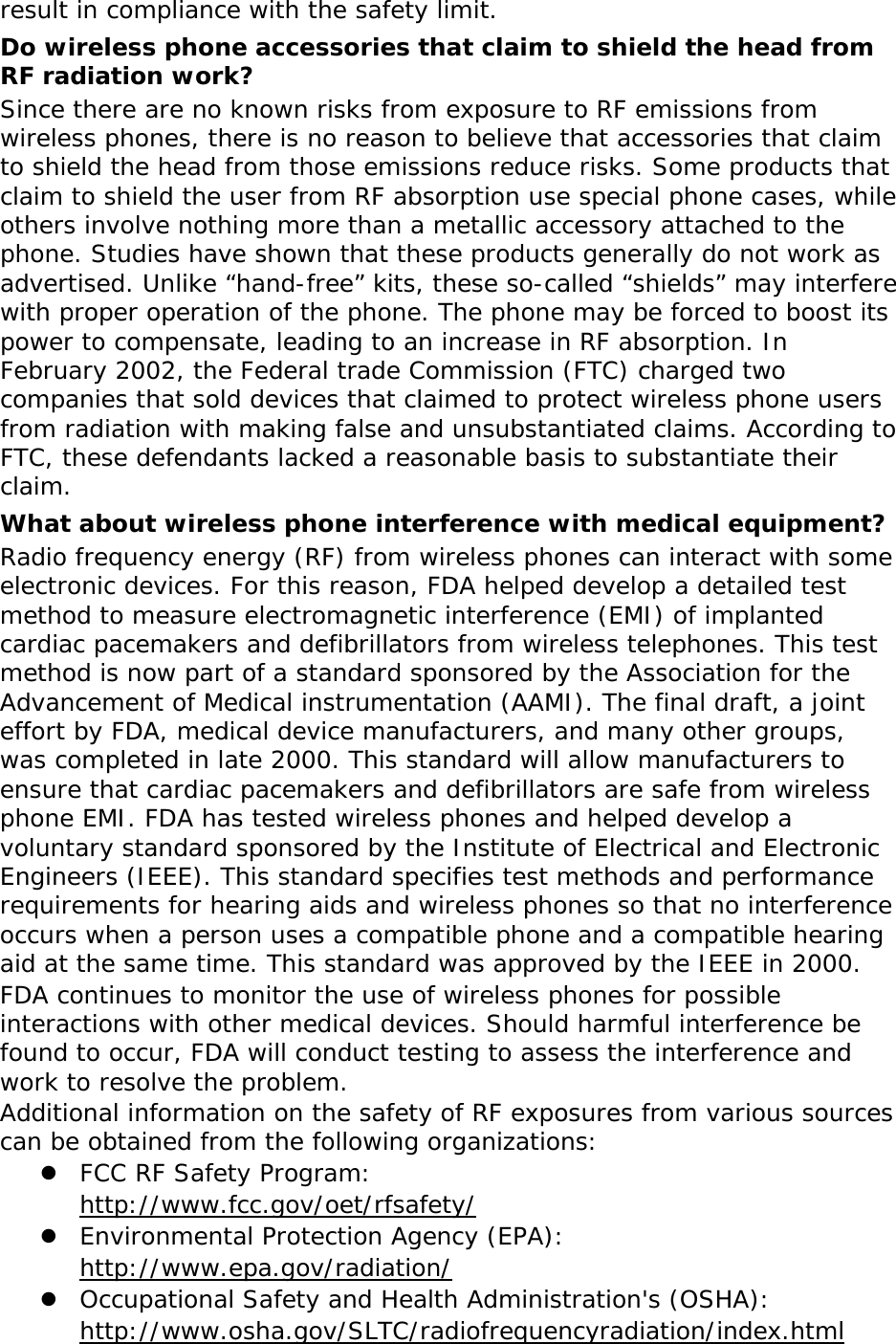 result in compliance with the safety limit. Do wireless phone accessories that claim to shield the head from RF radiation work? Since there are no known risks from exposure to RF emissions from wireless phones, there is no reason to believe that accessories that claim to shield the head from those emissions reduce risks. Some products that claim to shield the user from RF absorption use special phone cases, while others involve nothing more than a metallic accessory attached to the phone. Studies have shown that these products generally do not work as advertised. Unlike &ldquo;hand-free&rdquo; kits, these so-called &ldquo;shields&rdquo; may interfere with proper operation of the phone. The phone may be forced to boost its power to compensate, leading to an increase in RF absorption. In February 2002, the Federal trade Commission (FTC) charged two companies that sold devices that claimed to protect wireless phone users from radiation with making false and unsubstantiated claims. According to FTC, these defendants lacked a reasonable basis to substantiate their claim. What about wireless phone interference with medical equipment? Radio frequency energy (RF) from wireless phones can interact with some electronic devices. For this reason, FDA helped develop a detailed test method to measure electromagnetic interference (EMI) of implanted cardiac pacemakers and defibrillators from wireless telephones. This test method is now part of a standard sponsored by the Association for the Advancement of Medical instrumentation (AAMI). The final draft, a joint effort by FDA, medical device manufacturers, and many other groups, was completed in late 2000. This standard will allow manufacturers to ensure that cardiac pacemakers and defibrillators are safe from wireless phone EMI. FDA has tested wireless phones and helped develop a voluntary standard sponsored by the Institute of Electrical and Electronic Engineers (IEEE). This standard specifies test methods and performance requirements for hearing aids and wireless phones so that no interference occurs when a person uses a compatible phone and a compatible hearing aid at the same time. This standard was approved by the IEEE in 2000. FDA continues to monitor the use of wireless phones for possible interactions with other medical devices. Should harmful interference be found to occur, FDA will conduct testing to assess the interference and work to resolve the problem. Additional information on the safety of RF exposures from various sources can be obtained from the following organizations:  FCC RF Safety Program:  http://www.fcc.gov/oet/rfsafety/  Environmental Protection Agency (EPA):  http://www.epa.gov/radiation/  Occupational Safety and Health Administration's (OSHA):        http://www.osha.gov/SLTC/radiofrequencyradiation/index.html 