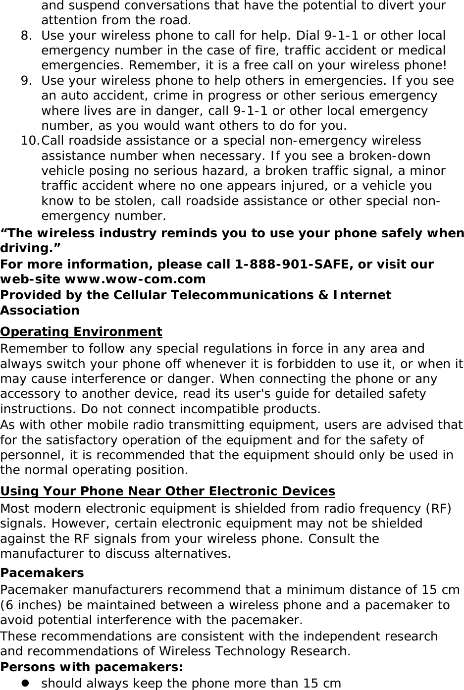 and suspend conversations that have the potential to divert your attention from the road. 8. Use your wireless phone to call for help. Dial 9-1-1 or other local emergency number in the case of fire, traffic accident or medical emergencies. Remember, it is a free call on your wireless phone! 9. Use your wireless phone to help others in emergencies. If you see an auto accident, crime in progress or other serious emergency where lives are in danger, call 9-1-1 or other local emergency number, as you would want others to do for you. 10. Call roadside assistance or a special non-emergency wireless assistance number when necessary. If you see a broken-down vehicle posing no serious hazard, a broken traffic signal, a minor traffic accident where no one appears injured, or a vehicle you know to be stolen, call roadside assistance or other special non-emergency number. &ldquo;The wireless industry reminds you to use your phone safely when driving.&rdquo; For more information, please call 1-888-901-SAFE, or visit our web-site www.wow-com.com Provided by the Cellular Telecommunications &amp; Internet Association Operating Environment Remember to follow any special regulations in force in any area and always switch your phone off whenever it is forbidden to use it, or when it may cause interference or danger. When connecting the phone or any accessory to another device, read its user's guide for detailed safety instructions. Do not connect incompatible products. As with other mobile radio transmitting equipment, users are advised that for the satisfactory operation of the equipment and for the safety of personnel, it is recommended that the equipment should only be used in the normal operating position. Using Your Phone Near Other Electronic Devices Most modern electronic equipment is shielded from radio frequency (RF) signals. However, certain electronic equipment may not be shielded against the RF signals from your wireless phone. Consult the manufacturer to discuss alternatives. Pacemakers Pacemaker manufacturers recommend that a minimum distance of 15 cm (6 inches) be maintained between a wireless phone and a pacemaker to avoid potential interference with the pacemaker. These recommendations are consistent with the independent research and recommendations of Wireless Technology Research. Persons with pacemakers:  should always keep the phone more than 15 cm  