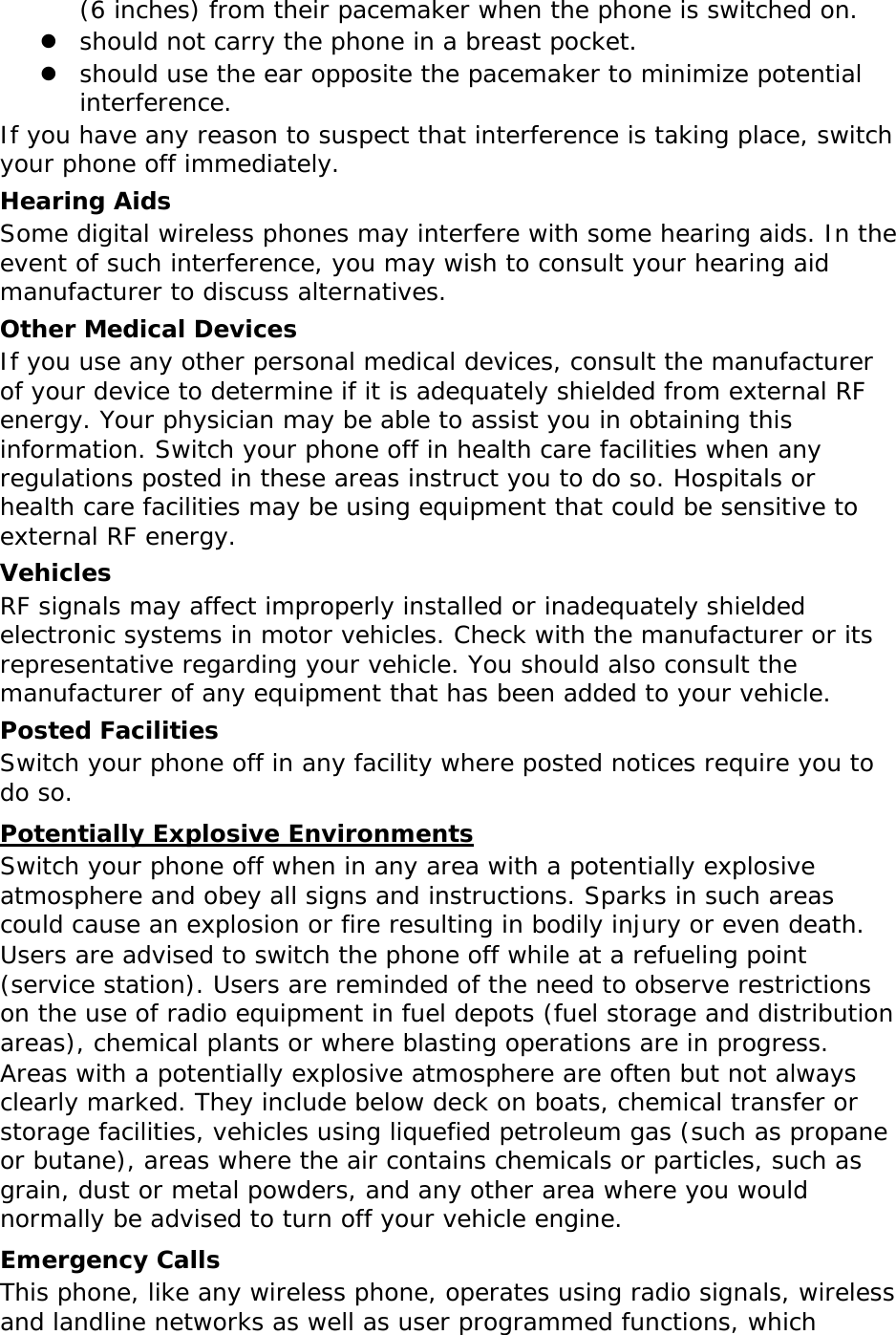 (6 inches) from their pacemaker when the phone is switched on.  should not carry the phone in a breast pocket.  should use the ear opposite the pacemaker to minimize potential interference. If you have any reason to suspect that interference is taking place, switch your phone off immediately. Hearing Aids Some digital wireless phones may interfere with some hearing aids. In the event of such interference, you may wish to consult your hearing aid manufacturer to discuss alternatives. Other Medical Devices If you use any other personal medical devices, consult the manufacturer of your device to determine if it is adequately shielded from external RF energy. Your physician may be able to assist you in obtaining this information. Switch your phone off in health care facilities when any regulations posted in these areas instruct you to do so. Hospitals or health care facilities may be using equipment that could be sensitive to external RF energy. Vehicles RF signals may affect improperly installed or inadequately shielded electronic systems in motor vehicles. Check with the manufacturer or its representative regarding your vehicle. You should also consult the manufacturer of any equipment that has been added to your vehicle. Posted Facilities Switch your phone off in any facility where posted notices require you to do so. Potentially Explosive Environments Switch your phone off when in any area with a potentially explosive atmosphere and obey all signs and instructions. Sparks in such areas could cause an explosion or fire resulting in bodily injury or even death. Users are advised to switch the phone off while at a refueling point (service station). Users are reminded of the need to observe restrictions on the use of radio equipment in fuel depots (fuel storage and distribution areas), chemical plants or where blasting operations are in progress. Areas with a potentially explosive atmosphere are often but not always clearly marked. They include below deck on boats, chemical transfer or storage facilities, vehicles using liquefied petroleum gas (such as propane or butane), areas where the air contains chemicals or particles, such as grain, dust or metal powders, and any other area where you would normally be advised to turn off your vehicle engine. Emergency Calls This phone, like any wireless phone, operates using radio signals, wireless and landline networks as well as user programmed functions, which 