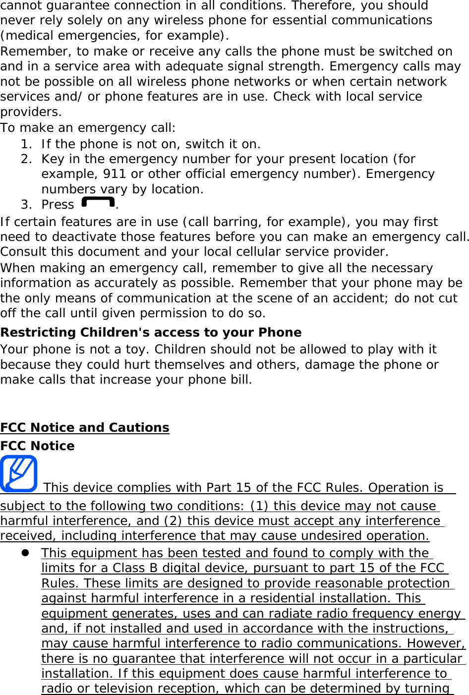 cannot guarantee connection in all conditions. Therefore, you should never rely solely on any wireless phone for essential communications (medical emergencies, for example). Remember, to make or receive any calls the phone must be switched on and in a service area with adequate signal strength. Emergency calls may not be possible on all wireless phone networks or when certain network services and/ or phone features are in use. Check with local service providers. To make an emergency call: 1. If the phone is not on, switch it on. 2. Key in the emergency number for your present location (for example, 911 or other official emergency number). Emergency numbers vary by location. 3. Press  . If certain features are in use (call barring, for example), you may first need to deactivate those features before you can make an emergency call. Consult this document and your local cellular service provider. When making an emergency call, remember to give all the necessary information as accurately as possible. Remember that your phone may be the only means of communication at the scene of an accident; do not cut off the call until given permission to do so. Restricting Children's access to your Phone Your phone is not a toy. Children should not be allowed to play with it because they could hurt themselves and others, damage the phone or make calls that increase your phone bill.   FCC Notice and Cautions FCC Notice  This device complies with Part 15 of the FCC Rules. Operation is  subject to the following two conditions: (1) this device may not cause harmful interference, and (2) this device must accept any interference received, including interference that may cause undesired operation.  This equipment has been tested and found to comply with the limits for a Class B digital device, pursuant to part 15 of the FCC Rules. These limits are designed to provide reasonable protection against harmful interference in a residential installation. This equipment generates, uses and can radiate radio frequency energy and, if not installed and used in accordance with the instructions, may cause harmful interference to radio communications. However, there is no guarantee that interference will not occur in a particular installation. If this equipment does cause harmful interference to radio or television reception, which can be determined by turning 