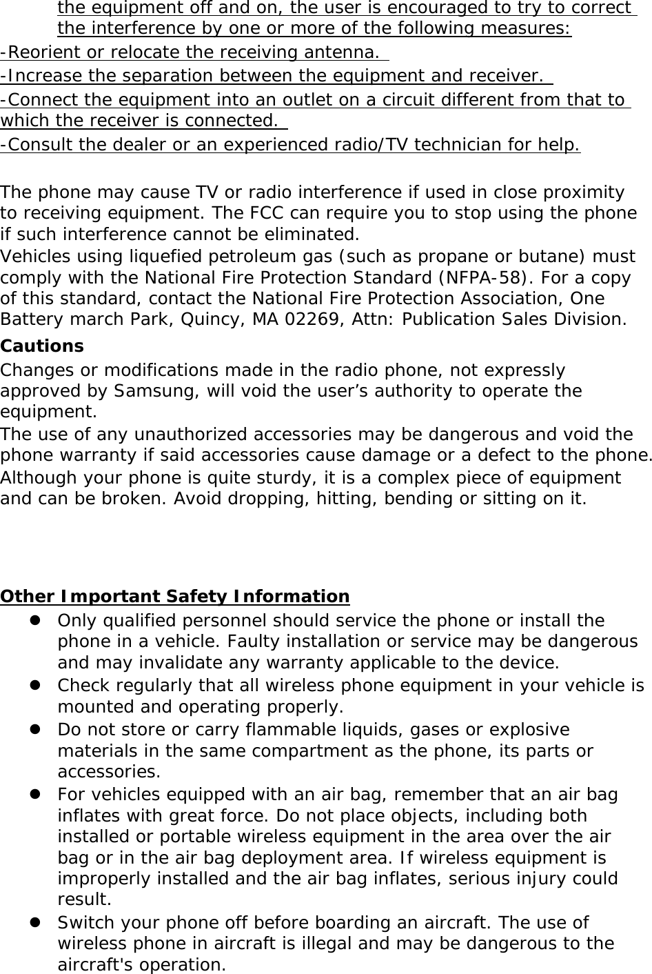the equipment off and on, the user is encouraged to try to correct the interference by one or more of the following measures: -Reorient or relocate the receiving antenna.  -Increase the separation between the equipment and receiver.  -Connect the equipment into an outlet on a circuit different from that to which the receiver is connected.  -Consult the dealer or an experienced radio/TV technician for help.  The phone may cause TV or radio interference if used in close proximity to receiving equipment. The FCC can require you to stop using the phone if such interference cannot be eliminated. Vehicles using liquefied petroleum gas (such as propane or butane) must comply with the National Fire Protection Standard (NFPA-58). For a copy of this standard, contact the National Fire Protection Association, One Battery march Park, Quincy, MA 02269, Attn: Publication Sales Division. Cautions Changes or modifications made in the radio phone, not expressly approved by Samsung, will void the user&rsquo;s authority to operate the equipment. The use of any unauthorized accessories may be dangerous and void the phone warranty if said accessories cause damage or a defect to the phone. Although your phone is quite sturdy, it is a complex piece of equipment and can be broken. Avoid dropping, hitting, bending or sitting on it.    Other Important Safety Information  Only qualified personnel should service the phone or install the phone in a vehicle. Faulty installation or service may be dangerous and may invalidate any warranty applicable to the device.  Check regularly that all wireless phone equipment in your vehicle is mounted and operating properly.  Do not store or carry flammable liquids, gases or explosive materials in the same compartment as the phone, its parts or accessories.  For vehicles equipped with an air bag, remember that an air bag inflates with great force. Do not place objects, including both installed or portable wireless equipment in the area over the air bag or in the air bag deployment area. If wireless equipment is improperly installed and the air bag inflates, serious injury could result.  Switch your phone off before boarding an aircraft. The use of wireless phone in aircraft is illegal and may be dangerous to the aircraft's operation. 