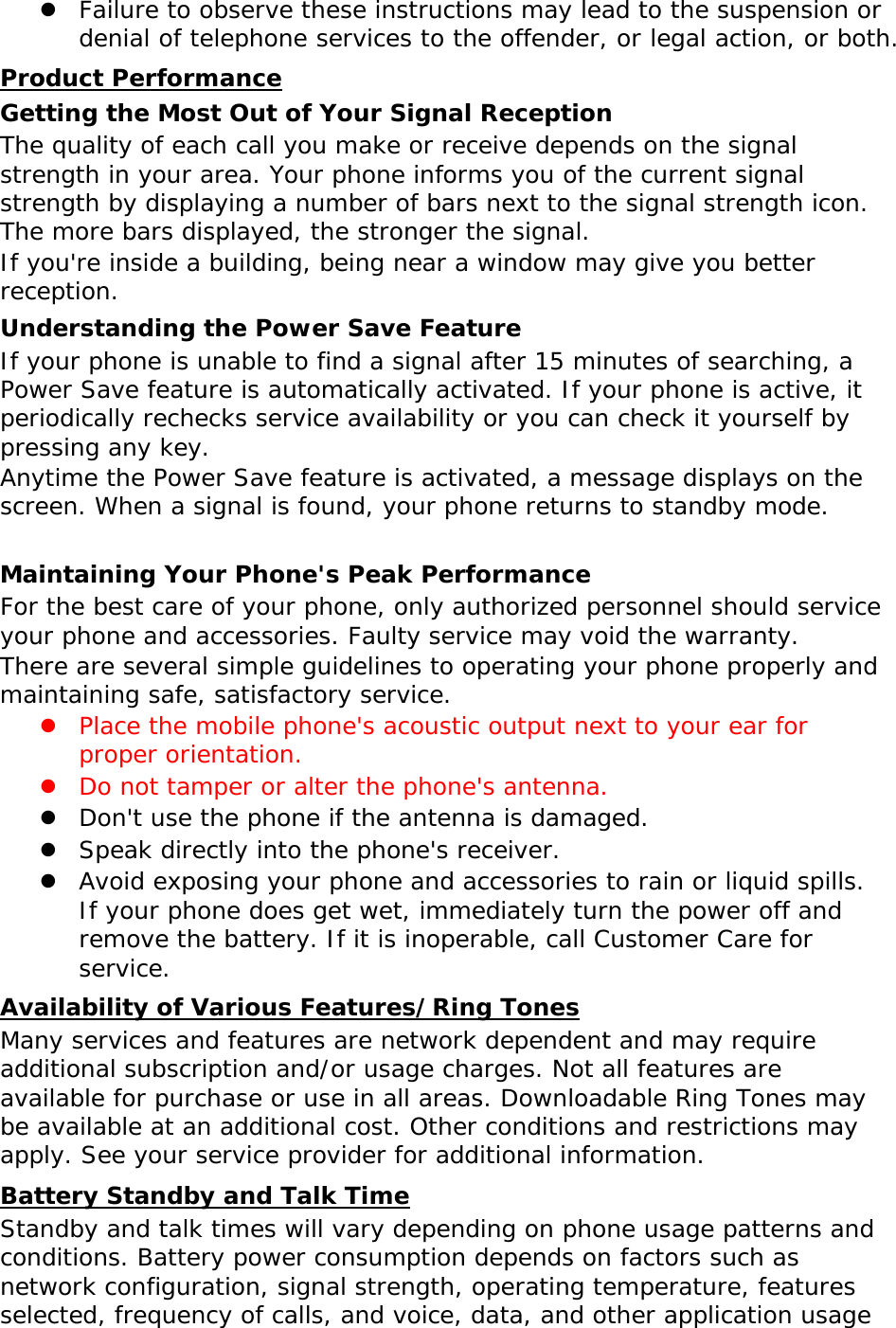  Failure to observe these instructions may lead to the suspension or denial of telephone services to the offender, or legal action, or both. Product Performance Getting the Most Out of Your Signal Reception The quality of each call you make or receive depends on the signal strength in your area. Your phone informs you of the current signal strength by displaying a number of bars next to the signal strength icon. The more bars displayed, the stronger the signal. If you're inside a building, being near a window may give you better reception. Understanding the Power Save Feature If your phone is unable to find a signal after 15 minutes of searching, a Power Save feature is automatically activated. If your phone is active, it periodically rechecks service availability or you can check it yourself by pressing any key. Anytime the Power Save feature is activated, a message displays on the screen. When a signal is found, your phone returns to standby mode.  Maintaining Your Phone's Peak Performance For the best care of your phone, only authorized personnel should service your phone and accessories. Faulty service may void the warranty. There are several simple guidelines to operating your phone properly and maintaining safe, satisfactory service.  Place the mobile phone's acoustic output next to your ear for proper orientation.   Do not tamper or alter the phone's antenna.  Don't use the phone if the antenna is damaged.  Speak directly into the phone's receiver.  Avoid exposing your phone and accessories to rain or liquid spills. If your phone does get wet, immediately turn the power off and remove the battery. If it is inoperable, call Customer Care for service. Availability of Various Features/Ring Tones Many services and features are network dependent and may require additional subscription and/or usage charges. Not all features are available for purchase or use in all areas. Downloadable Ring Tones may be available at an additional cost. Other conditions and restrictions may apply. See your service provider for additional information. Battery Standby and Talk Time Standby and talk times will vary depending on phone usage patterns and conditions. Battery power consumption depends on factors such as network configuration, signal strength, operating temperature, features selected, frequency of calls, and voice, data, and other application usage 