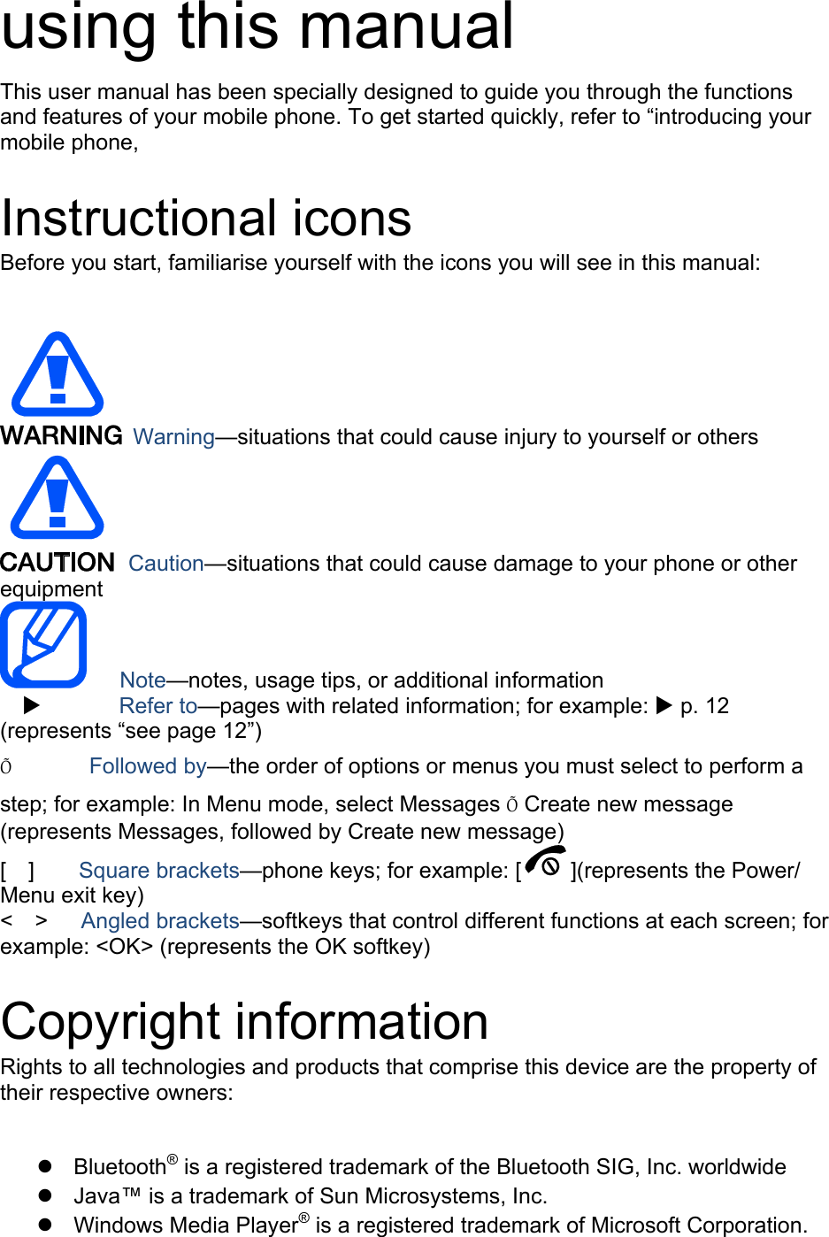 using this manual This user manual has been specially designed to guide you through the functions and features of your mobile phone. To get started quickly, refer to &ldquo;introducing your mobile phone,  Instructional icons Before you start, familiarise yourself with the icons you will see in this manual:     Warning&mdash;situations that could cause injury to yourself or others  Caution&mdash;situations that could cause damage to your phone or other equipment    Note&mdash;notes, usage tips, or additional information          Refer to&mdash;pages with related information; for example:  p. 12 (represents &ldquo;see page 12&rdquo;) &Otilde;       Followed by&mdash;the order of options or menus you must select to perform a step; for example: In Menu mode, select Messages &Otilde; Create new message (represents Messages, followed by Create new message) [  ]    Square brackets&mdash;phone keys; for example: [ ](represents the Power/ Menu exit key) <  >   Angled brackets&mdash;softkeys that control different functions at each screen; for example: <OK> (represents the OK softkey)  Copyright information Rights to all technologies and products that comprise this device are the property of their respective owners:   Bluetooth&reg; is a registered trademark of the Bluetooth SIG, Inc. worldwide   Java&trade; is a trademark of Sun Microsystems, Inc.  Windows Media Player&reg; is a registered trademark of Microsoft Corporation. 