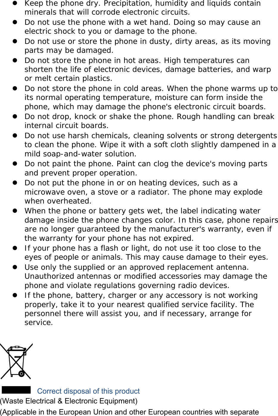  Keep the phone dry. Precipitation, humidity and liquids contain minerals that will corrode electronic circuits.  Do not use the phone with a wet hand. Doing so may cause an electric shock to you or damage to the phone.  Do not use or store the phone in dusty, dirty areas, as its moving parts may be damaged.  Do not store the phone in hot areas. High temperatures can shorten the life of electronic devices, damage batteries, and warp or melt certain plastics.  Do not store the phone in cold areas. When the phone warms up to its normal operating temperature, moisture can form inside the phone, which may damage the phone's electronic circuit boards.  Do not drop, knock or shake the phone. Rough handling can break internal circuit boards.  Do not use harsh chemicals, cleaning solvents or strong detergents to clean the phone. Wipe it with a soft cloth slightly dampened in a mild soap-and-water solution.  Do not paint the phone. Paint can clog the device's moving parts and prevent proper operation.  Do not put the phone in or on heating devices, such as a microwave oven, a stove or a radiator. The phone may explode when overheated.  When the phone or battery gets wet, the label indicating water damage inside the phone changes color. In this case, phone repairs are no longer guaranteed by the manufacturer's warranty, even if the warranty for your phone has not expired.   If your phone has a flash or light, do not use it too close to the eyes of people or animals. This may cause damage to their eyes.  Use only the supplied or an approved replacement antenna. Unauthorized antennas or modified accessories may damage the phone and violate regulations governing radio devices.  If the phone, battery, charger or any accessory is not working properly, take it to your nearest qualified service facility. The personnel there will assist you, and if necessary, arrange for service.   Correct disposal of this product (Waste Electrical &amp; Electronic Equipment) (Applicable in the European Union and other European countries with separate 