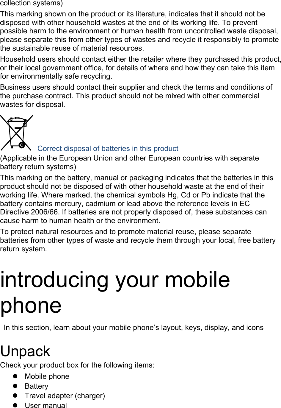 collection systems) This marking shown on the product or its literature, indicates that it should not be disposed with other household wastes at the end of its working life. To prevent possible harm to the environment or human health from uncontrolled waste disposal, please separate this from other types of wastes and recycle it responsibly to promote the sustainable reuse of material resources. Household users should contact either the retailer where they purchased this product, or their local government office, for details of where and how they can take this item for environmentally safe recycling. Business users should contact their supplier and check the terms and conditions of the purchase contract. This product should not be mixed with other commercial wastes for disposal.  Correct disposal of batteries in this product (Applicable in the European Union and other European countries with separate battery return systems) This marking on the battery, manual or packaging indicates that the batteries in this product should not be disposed of with other household waste at the end of their working life. Where marked, the chemical symbols Hg, Cd or Pb indicate that the battery contains mercury, cadmium or lead above the reference levels in EC Directive 2006/66. If batteries are not properly disposed of, these substances can cause harm to human health or the environment. To protect natural resources and to promote material reuse, please separate batteries from other types of waste and recycle them through your local, free battery return system.  introducing your mobile phone   In this section, learn about your mobile phone&rsquo;s layout, keys, display, and icons  Unpack Check your product box for the following items:  Mobile phone  Battery   Travel adapter (charger)  User manual 