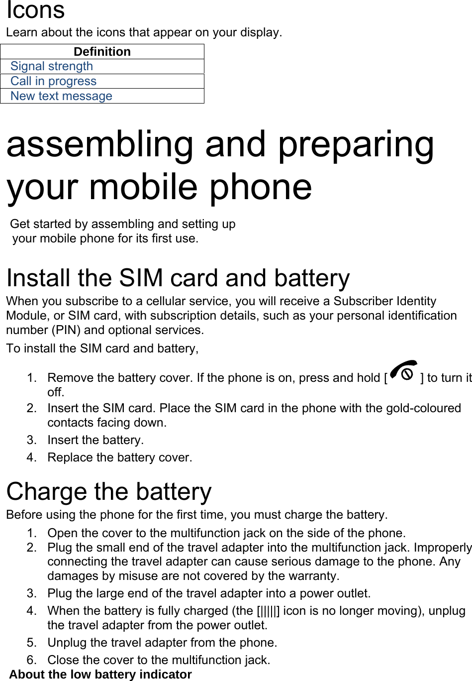  Icons Learn about the icons that appear on your display. Definition Signal strength Call in progress New text message  assembling and preparing your mobile phone    Get started by assembling and setting up     your mobile phone for its first use.  Install the SIM card and battery When you subscribe to a cellular service, you will receive a Subscriber Identity Module, or SIM card, with subscription details, such as your personal identification number (PIN) and optional services. To install the SIM card and battery, 1.  Remove the battery cover. If the phone is on, press and hold [ ] to turn it off. 2.  Insert the SIM card. Place the SIM card in the phone with the gold-coloured contacts facing down. 3. Insert the battery. 4.  Replace the battery cover.  Charge the battery Before using the phone for the first time, you must charge the battery. 1.  Open the cover to the multifunction jack on the side of the phone. 2.  Plug the small end of the travel adapter into the multifunction jack. Improperly connecting the travel adapter can cause serious damage to the phone. Any damages by misuse are not covered by the warranty. 3.  Plug the large end of the travel adapter into a power outlet. 4.  When the battery is fully charged (the [|||||] icon is no longer moving), unplug the travel adapter from the power outlet. 5.  Unplug the travel adapter from the phone. 6.  Close the cover to the multifunction jack. About the low battery indicator 