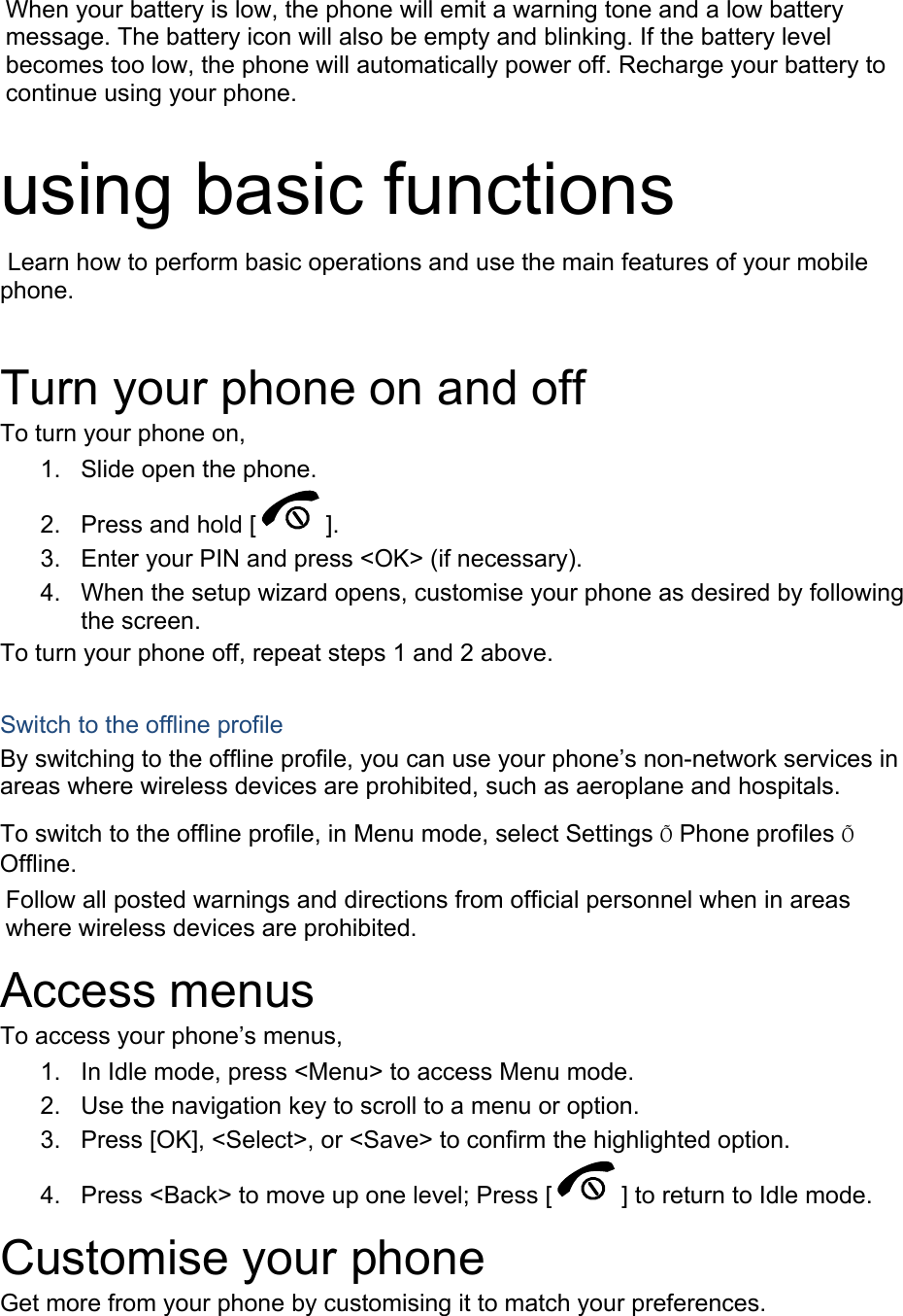 When your battery is low, the phone will emit a warning tone and a low battery message. The battery icon will also be empty and blinking. If the battery level becomes too low, the phone will automatically power off. Recharge your battery to continue using your phone.  using basic functions  Learn how to perform basic operations and use the main features of your mobile phone.   Turn your phone on and off To turn your phone on, 1.  Slide open the phone. 2.  Press and hold [ ]. 3.  Enter your PIN and press <OK> (if necessary). 4.  When the setup wizard opens, customise your phone as desired by following the screen. To turn your phone off, repeat steps 1 and 2 above.  Switch to the offline profile By switching to the offline profile, you can use your phone&rsquo;s non-network services in areas where wireless devices are prohibited, such as aeroplane and hospitals. To switch to the offline profile, in Menu mode, select Settings &Otilde; Phone profiles &Otilde; Offline. Follow all posted warnings and directions from official personnel when in areas where wireless devices are prohibited. Access menus To access your phone&rsquo;s menus, 1.  In Idle mode, press <Menu> to access Menu mode. 2.  Use the navigation key to scroll to a menu or option. 3.  Press [OK], <Select>, or <Save> to confirm the highlighted option. 4.  Press <Back> to move up one level; Press [ ] to return to Idle mode. Customise your phone Get more from your phone by customising it to match your preferences.  