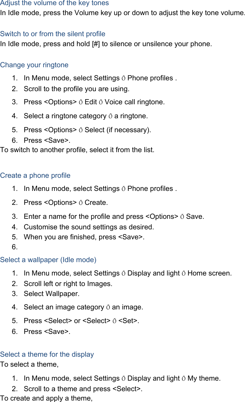 Adjust the volume of the key tones In Idle mode, press the Volume key up or down to adjust the key tone volume.  Switch to or from the silent profile In Idle mode, press and hold [#] to silence or unsilence your phone.  Change your ringtone 1.  In Menu mode, select Settings &Otilde; Phone profiles . 2.  Scroll to the profile you are using. 3. Press <Options> &Otilde; Edit &Otilde; Voice call ringtone. 4.  Select a ringtone category &Otilde; a ringtone. 5. Press <Options> &Otilde; Select (if necessary). 6. Press <Save>. To switch to another profile, select it from the list.  Create a phone profile 1.  In Menu mode, select Settings &Otilde; Phone profiles . 2. Press <Options> &Otilde; Create. 3.  Enter a name for the profile and press <Options> &Otilde; Save. 4.  Customise the sound settings as desired. 5.  When you are finished, press <Save>. 6.  Select a wallpaper (Idle mode) 1.  In Menu mode, select Settings &Otilde; Display and light &Otilde; Home screen. 2.  Scroll left or right to Images. 3. Select Wallpaper. 4.  Select an image category &Otilde; an image. 5.  Press <Select> or <Select> &Otilde; <Set>. 6. Press <Save>.  Select a theme for the display To select a theme, 1.  In Menu mode, select Settings &Otilde; Display and light &Otilde; My theme. 2.  Scroll to a theme and press <Select>. To create and apply a theme, 