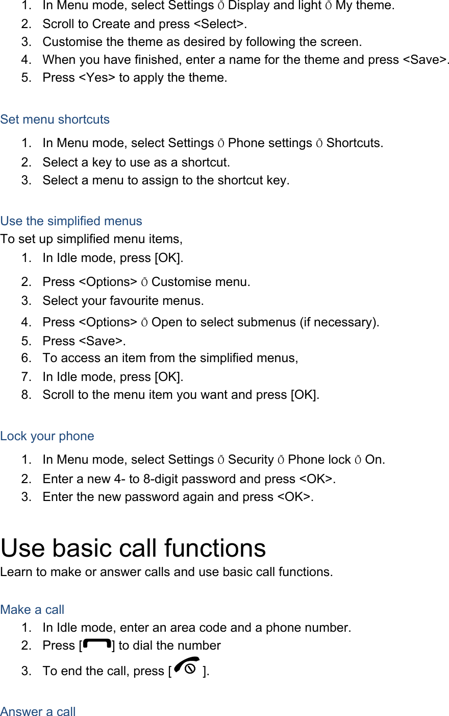 1.  In Menu mode, select Settings &Otilde; Display and light &Otilde; My theme. 2.  Scroll to Create and press <Select>. 3.  Customise the theme as desired by following the screen. 4.  When you have finished, enter a name for the theme and press <Save>. 5.  Press <Yes> to apply the theme.  Set menu shortcuts 1.  In Menu mode, select Settings &Otilde; Phone settings &Otilde; Shortcuts. 2.  Select a key to use as a shortcut. 3.  Select a menu to assign to the shortcut key.  Use the simplified menus To set up simplified menu items, 1.  In Idle mode, press [OK]. 2. Press <Options> &Otilde; Customise menu. 3.  Select your favourite menus. 4. Press <Options> &Otilde; Open to select submenus (if necessary). 5. Press <Save>. 6.  To access an item from the simplified menus, 7.  In Idle mode, press [OK]. 8.  Scroll to the menu item you want and press [OK].  Lock your phone 1.  In Menu mode, select Settings &Otilde; Security &Otilde; Phone lock &Otilde; On. 2.  Enter a new 4- to 8-digit password and press <OK>. 3.  Enter the new password again and press <OK>.  Use basic call functions Learn to make or answer calls and use basic call functions.  Make a call 1.  In Idle mode, enter an area code and a phone number. 2. Press [ ] to dial the number 3.  To end the call, press [ ].   Answer a call 