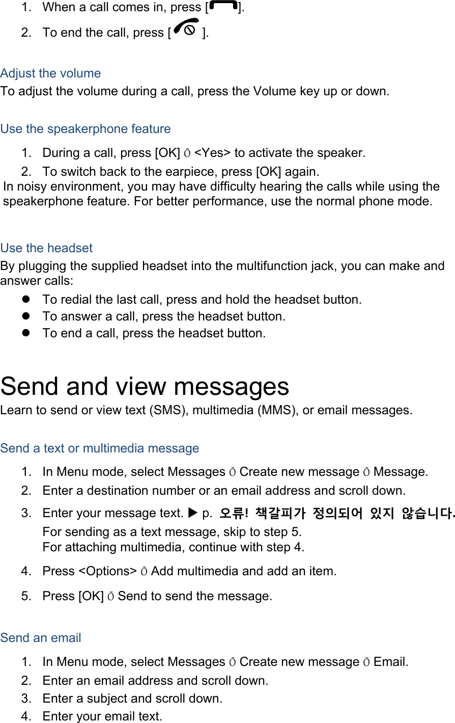 1.  When a call comes in, press [ ]. 2.  To end the call, press [ ].  Adjust the volume To adjust the volume during a call, press the Volume key up or down.  Use the speakerphone feature 1.  During a call, press [OK] &Otilde; <Yes> to activate the speaker. 2.  To switch back to the earpiece, press [OK] again. In noisy environment, you may have difficulty hearing the calls while using the speakerphone feature. For better performance, use the normal phone mode.  Use the headset By plugging the supplied headset into the multifunction jack, you can make and answer calls:   To redial the last call, press and hold the headset button.   To answer a call, press the headset button.   To end a call, press the headset button.  Send and view messages Learn to send or view text (SMS), multimedia (MMS), or email messages.  Send a text or multimedia message 1.  In Menu mode, select Messages &Otilde; Create new message &Otilde; Message. 2.  Enter a destination number or an email address and scroll down. 3.  Enter your message text.  p.  오류!  책갈피가 정의되어 있지 않습니다. For sending as a text message, skip to step 5. For attaching multimedia, continue with step 4. 4. Press <Options> &Otilde; Add multimedia and add an item. 5. Press [OK] &Otilde; Send to send the message.  Send an email 1.  In Menu mode, select Messages &Otilde; Create new message &Otilde; Email. 2.  Enter an email address and scroll down. 3.  Enter a subject and scroll down. 4.  Enter your email text. 