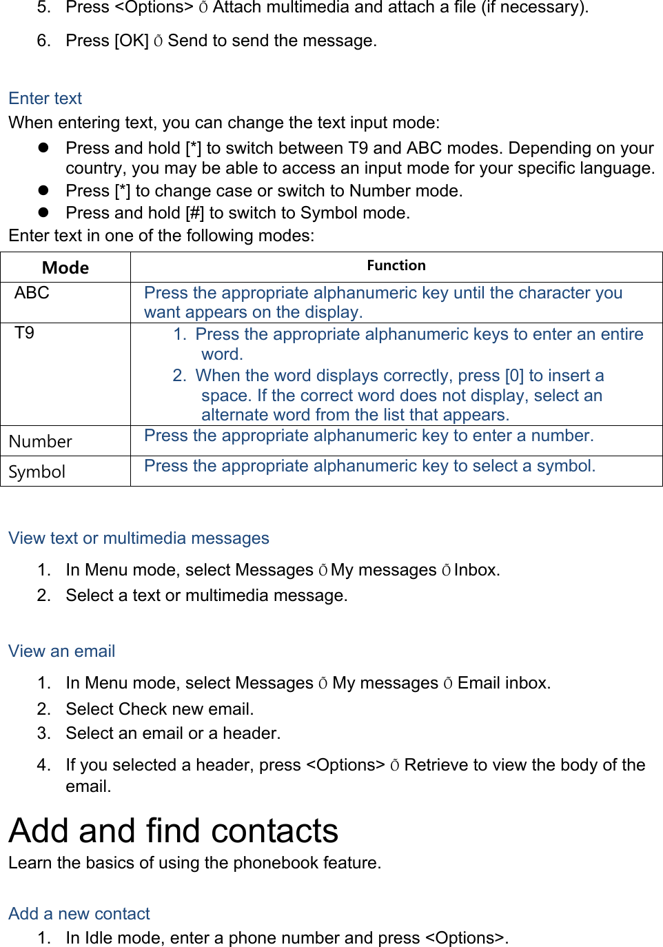 5. Press <Options> &Otilde; Attach multimedia and attach a file (if necessary). 6. Press [OK] &Otilde; Send to send the message.  Enter text When entering text, you can change the text input mode:   Press and hold [*] to switch between T9 and ABC modes. Depending on your country, you may be able to access an input mode for your specific language.   Press [*] to change case or switch to Number mode.   Press and hold [#] to switch to Symbol mode. Enter text in one of the following modes: Mode  Function ABC  Press the appropriate alphanumeric key until the character you want appears on the display. T9  1.  Press the appropriate alphanumeric keys to enter an entire word. 2.  When the word displays correctly, press [0] to insert a space. If the correct word does not display, select an alternate word from the list that appears. Number  Press the appropriate alphanumeric key to enter a number. Symbol  Press the appropriate alphanumeric key to select a symbol.  View text or multimedia messages 1.  In Menu mode, select Messages &Otilde;My messages &Otilde;Inbox. 2.  Select a text or multimedia message.  View an email 1.  In Menu mode, select Messages &Otilde; My messages &Otilde; Email inbox. 2.  Select Check new email. 3.  Select an email or a header. 4.  If you selected a header, press <Options> &Otilde; Retrieve to view the body of the email. Add and find contacts Learn the basics of using the phonebook feature.  Add a new contact 1.  In Idle mode, enter a phone number and press <Options>. 