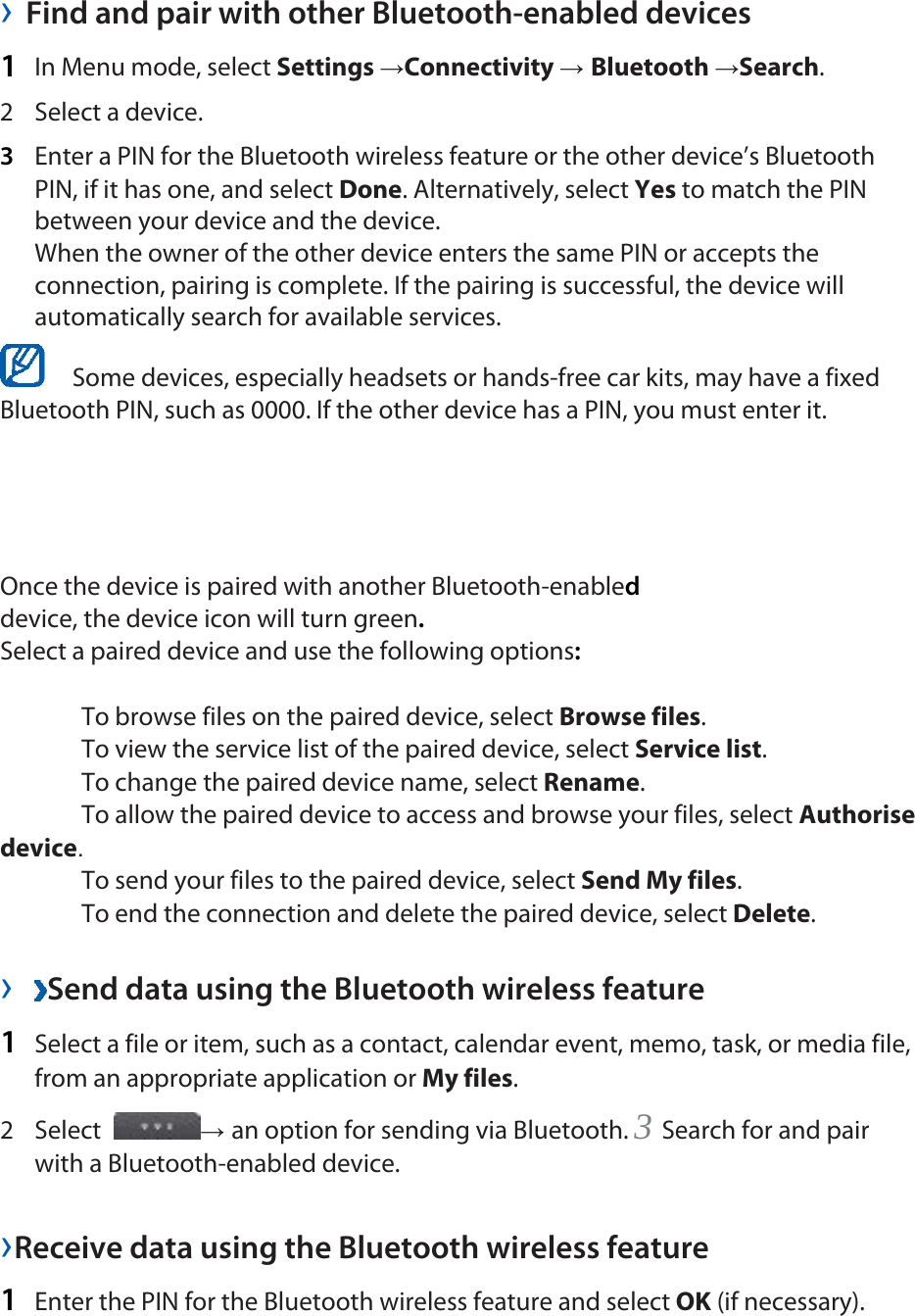  &rsaquo; Find and pair with other Bluetooth-enabled devices   1  In Menu mode, select Settings &rarr;Connectivity &rarr; Bluetooth &rarr;Search.  2 Select a device.  3  Enter a PIN for the Bluetooth wireless feature or the other device&rsquo;s Bluetooth PIN, if it has one, and select Done. Alternatively, select Yes to match the PIN between your device and the device.   When the owner of the other device enters the same PIN or accepts the connection, pairing is complete. If the pairing is successful, the device will automatically search for available services.     Some devices, especially headsets or hands-free car kits, may have a fixed Bluetooth PIN, such as 0000. If the other device has a PIN, you must enter it.   Once the device is paired with another Bluetooth-enabled device, the device icon will turn green. Select a paired device and use the following options:   To browse files on the paired device, select Browse files.   To view the service list of the paired device, select Service list.   To change the paired device name, select Rename.   To allow the paired device to access and browse your files, select Authorise device.   To send your files to the paired device, select Send My files.   To end the connection and delete the paired device, select Delete.   &rsaquo;  Send data using the Bluetooth wireless feature   1  Select a file or item, such as a contact, calendar event, memo, task, or media file, from an appropriate application or My files.  2 Select  &rarr; an option for sending via Bluetooth. 3 Search for and pair with a Bluetooth-enabled device.   &rsaquo;Receive data using the Bluetooth wireless feature   1  Enter the PIN for the Bluetooth wireless feature and select OK (if necessary).   