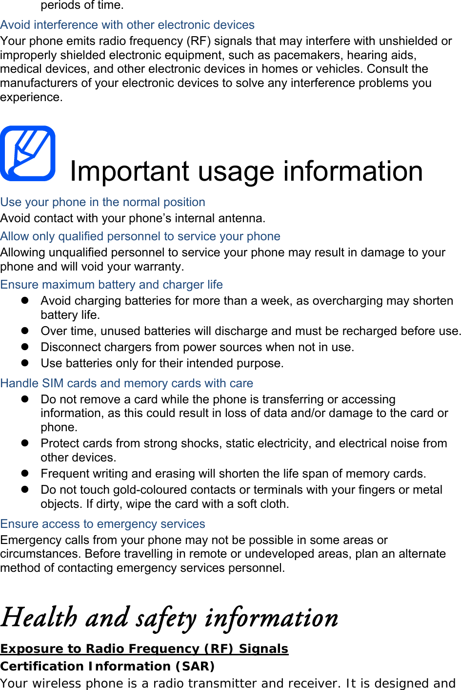 periods of time. Avoid interference with other electronic devices Your phone emits radio frequency (RF) signals that may interfere with unshielded or improperly shielded electronic equipment, such as pacemakers, hearing aids, medical devices, and other electronic devices in homes or vehicles. Consult the manufacturers of your electronic devices to solve any interference problems you experience.   Important usage information Use your phone in the normal position Avoid contact with your phone&rsquo;s internal antenna. Allow only qualified personnel to service your phone Allowing unqualified personnel to service your phone may result in damage to your phone and will void your warranty. Ensure maximum battery and charger life   Avoid charging batteries for more than a week, as overcharging may shorten battery life.   Over time, unused batteries will discharge and must be recharged before use.   Disconnect chargers from power sources when not in use.   Use batteries only for their intended purpose. Handle SIM cards and memory cards with care   Do not remove a card while the phone is transferring or accessing information, as this could result in loss of data and/or damage to the card or phone.   Protect cards from strong shocks, static electricity, and electrical noise from other devices.   Frequent writing and erasing will shorten the life span of memory cards.   Do not touch gold-coloured contacts or terminals with your fingers or metal objects. If dirty, wipe the card with a soft cloth. Ensure access to emergency services Emergency calls from your phone may not be possible in some areas or circumstances. Before travelling in remote or undeveloped areas, plan an alternate method of contacting emergency services personnel.  Health and safety information Exposure to Radio Frequency (RF) Signals Certification Information (SAR) Your wireless phone is a radio transmitter and receiver. It is designed and 