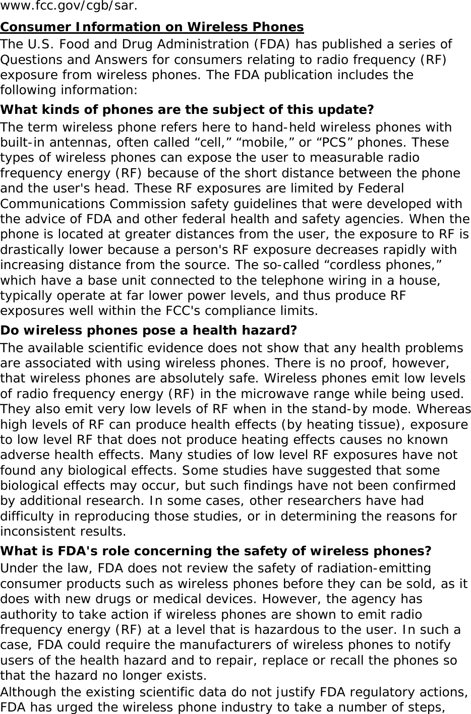 www.fcc.gov/cgb/sar. Consumer Information on Wireless Phones The U.S. Food and Drug Administration (FDA) has published a series of Questions and Answers for consumers relating to radio frequency (RF) exposure from wireless phones. The FDA publication includes the following information: What kinds of phones are the subject of this update? The term wireless phone refers here to hand-held wireless phones with built-in antennas, often called &ldquo;cell,&rdquo; &ldquo;mobile,&rdquo; or &ldquo;PCS&rdquo; phones. These types of wireless phones can expose the user to measurable radio frequency energy (RF) because of the short distance between the phone and the user's head. These RF exposures are limited by Federal Communications Commission safety guidelines that were developed with the advice of FDA and other federal health and safety agencies. When the phone is located at greater distances from the user, the exposure to RF is drastically lower because a person's RF exposure decreases rapidly with increasing distance from the source. The so-called &ldquo;cordless phones,&rdquo; which have a base unit connected to the telephone wiring in a house, typically operate at far lower power levels, and thus produce RF exposures well within the FCC's compliance limits. Do wireless phones pose a health hazard? The available scientific evidence does not show that any health problems are associated with using wireless phones. There is no proof, however, that wireless phones are absolutely safe. Wireless phones emit low levels of radio frequency energy (RF) in the microwave range while being used. They also emit very low levels of RF when in the stand-by mode. Whereas high levels of RF can produce health effects (by heating tissue), exposure to low level RF that does not produce heating effects causes no known adverse health effects. Many studies of low level RF exposures have not found any biological effects. Some studies have suggested that some biological effects may occur, but such findings have not been confirmed by additional research. In some cases, other researchers have had difficulty in reproducing those studies, or in determining the reasons for inconsistent results. What is FDA's role concerning the safety of wireless phones? Under the law, FDA does not review the safety of radiation-emitting consumer products such as wireless phones before they can be sold, as it does with new drugs or medical devices. However, the agency has authority to take action if wireless phones are shown to emit radio frequency energy (RF) at a level that is hazardous to the user. In such a case, FDA could require the manufacturers of wireless phones to notify users of the health hazard and to repair, replace or recall the phones so that the hazard no longer exists. Although the existing scientific data do not justify FDA regulatory actions, FDA has urged the wireless phone industry to take a number of steps, 
