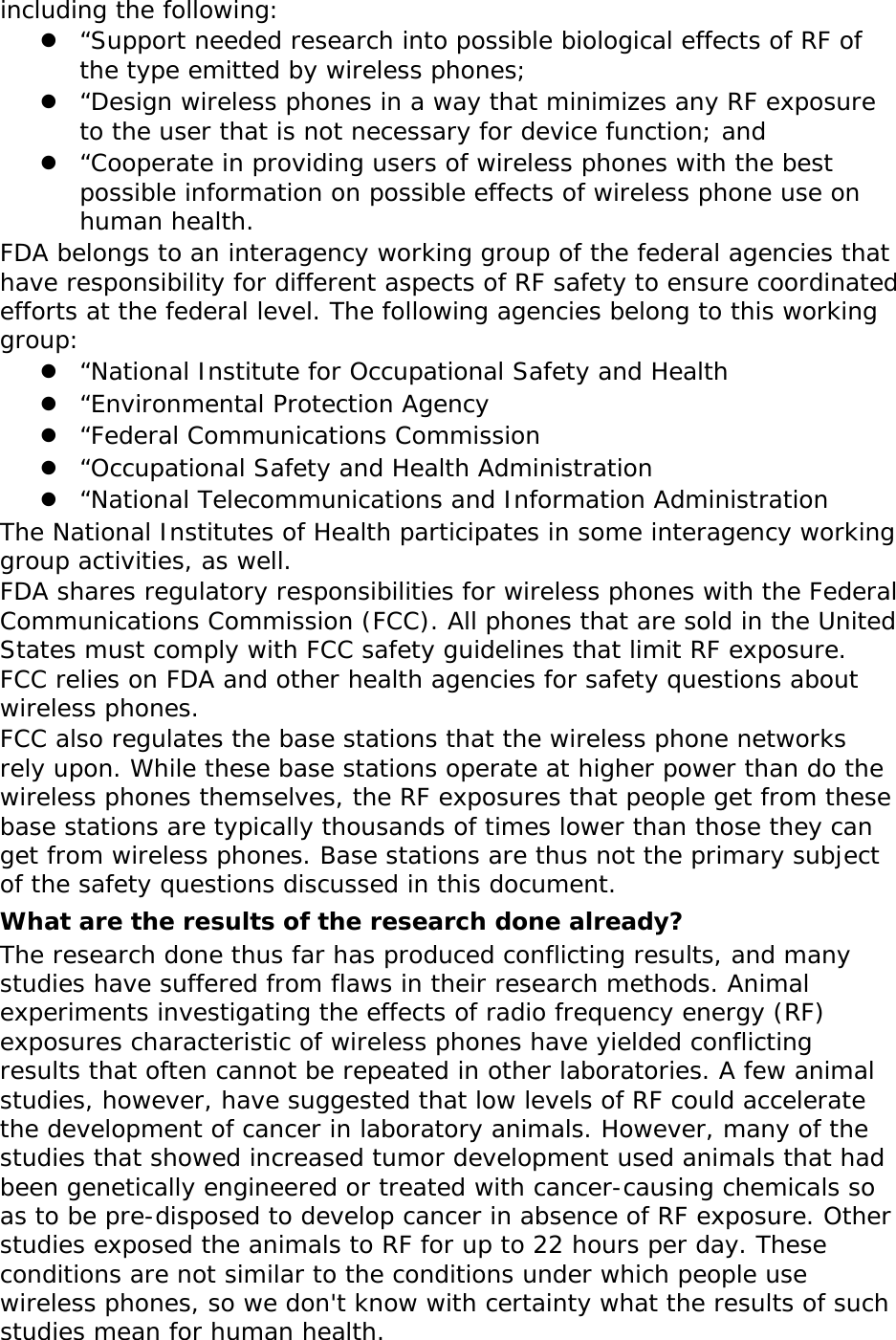 including the following:  &ldquo;Support needed research into possible biological effects of RF of the type emitted by wireless phones;  &ldquo;Design wireless phones in a way that minimizes any RF exposure to the user that is not necessary for device function; and  &ldquo;Cooperate in providing users of wireless phones with the best possible information on possible effects of wireless phone use on human health. FDA belongs to an interagency working group of the federal agencies that have responsibility for different aspects of RF safety to ensure coordinated efforts at the federal level. The following agencies belong to this working group:  &ldquo;National Institute for Occupational Safety and Health  &ldquo;Environmental Protection Agency  &ldquo;Federal Communications Commission  &ldquo;Occupational Safety and Health Administration  &ldquo;National Telecommunications and Information Administration The National Institutes of Health participates in some interagency working group activities, as well. FDA shares regulatory responsibilities for wireless phones with the Federal Communications Commission (FCC). All phones that are sold in the United States must comply with FCC safety guidelines that limit RF exposure. FCC relies on FDA and other health agencies for safety questions about wireless phones. FCC also regulates the base stations that the wireless phone networks rely upon. While these base stations operate at higher power than do the wireless phones themselves, the RF exposures that people get from these base stations are typically thousands of times lower than those they can get from wireless phones. Base stations are thus not the primary subject of the safety questions discussed in this document. What are the results of the research done already? The research done thus far has produced conflicting results, and many studies have suffered from flaws in their research methods. Animal experiments investigating the effects of radio frequency energy (RF) exposures characteristic of wireless phones have yielded conflicting results that often cannot be repeated in other laboratories. A few animal studies, however, have suggested that low levels of RF could accelerate the development of cancer in laboratory animals. However, many of the studies that showed increased tumor development used animals that had been genetically engineered or treated with cancer-causing chemicals so as to be pre-disposed to develop cancer in absence of RF exposure. Other studies exposed the animals to RF for up to 22 hours per day. These conditions are not similar to the conditions under which people use wireless phones, so we don't know with certainty what the results of such studies mean for human health. 