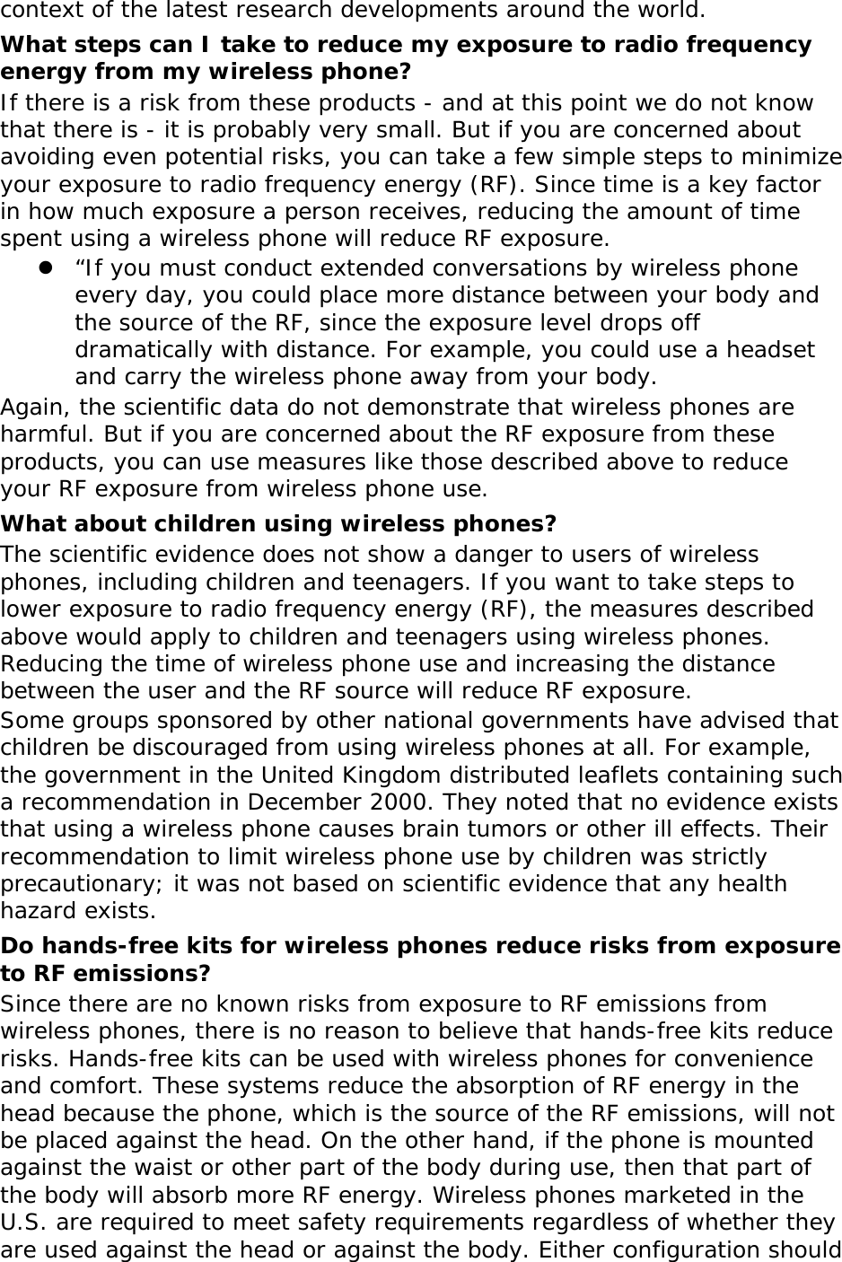context of the latest research developments around the world. What steps can I take to reduce my exposure to radio frequency energy from my wireless phone? If there is a risk from these products - and at this point we do not know that there is - it is probably very small. But if you are concerned about avoiding even potential risks, you can take a few simple steps to minimize your exposure to radio frequency energy (RF). Since time is a key factor in how much exposure a person receives, reducing the amount of time spent using a wireless phone will reduce RF exposure.  “If you must conduct extended conversations by wireless phone every day, you could place more distance between your body and the source of the RF, since the exposure level drops off dramatically with distance. For example, you could use a headset and carry the wireless phone away from your body. Again, the scientific data do not demonstrate that wireless phones are harmful. But if you are concerned about the RF exposure from these products, you can use measures like those described above to reduce your RF exposure from wireless phone use. What about children using wireless phones? The scientific evidence does not show a danger to users of wireless phones, including children and teenagers. If you want to take steps to lower exposure to radio frequency energy (RF), the measures described above would apply to children and teenagers using wireless phones. Reducing the time of wireless phone use and increasing the distance between the user and the RF source will reduce RF exposure. Some groups sponsored by other national governments have advised that children be discouraged from using wireless phones at all. For example, the government in the United Kingdom distributed leaflets containing such a recommendation in December 2000. They noted that no evidence exists that using a wireless phone causes brain tumors or other ill effects. Their recommendation to limit wireless phone use by children was strictly precautionary; it was not based on scientific evidence that any health hazard exists.  Do hands-free kits for wireless phones reduce risks from exposure to RF emissions? Since there are no known risks from exposure to RF emissions from wireless phones, there is no reason to believe that hands-free kits reduce risks. Hands-free kits can be used with wireless phones for convenience and comfort. These systems reduce the absorption of RF energy in the head because the phone, which is the source of the RF emissions, will not be placed against the head. On the other hand, if the phone is mounted against the waist or other part of the body during use, then that part of the body will absorb more RF energy. Wireless phones marketed in the U.S. are required to meet safety requirements regardless of whether they are used against the head or against the body. Either configuration should 