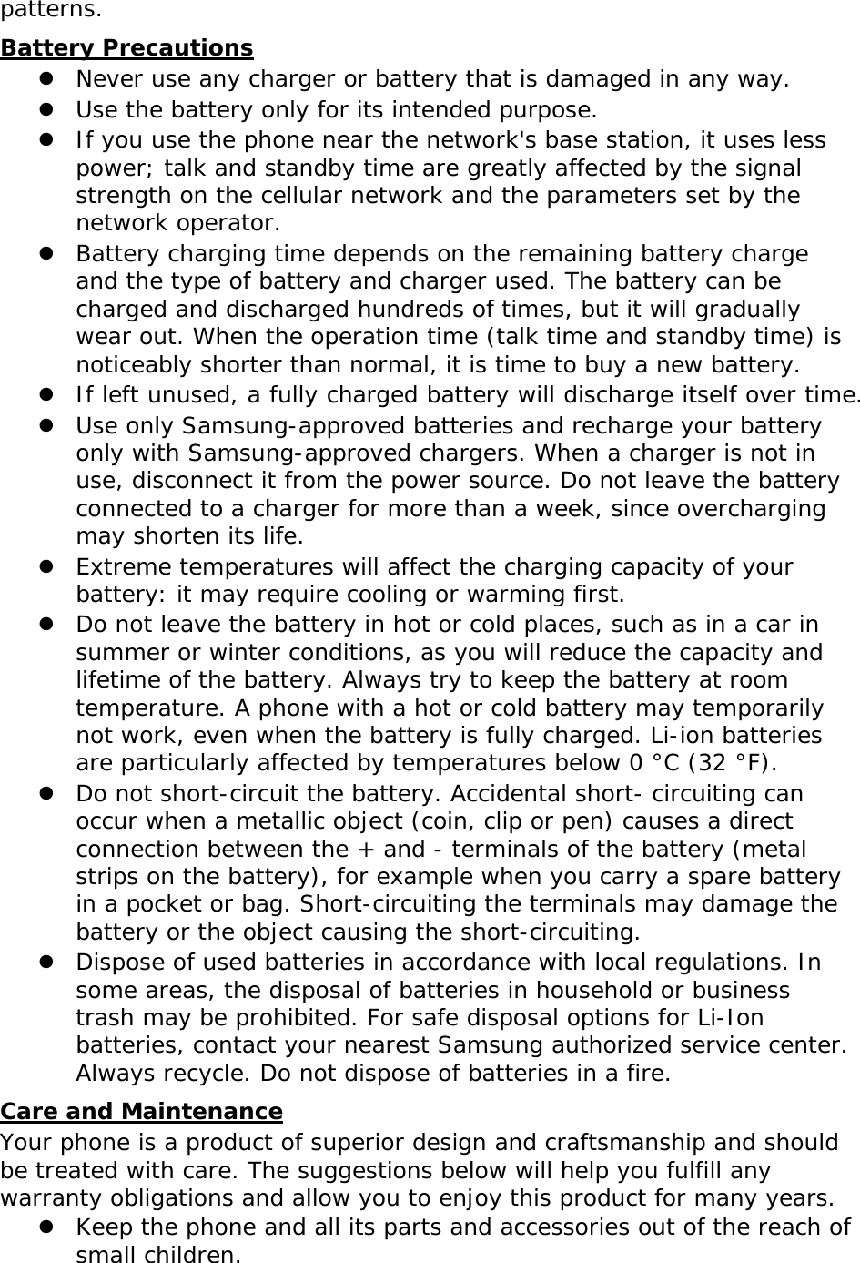 patterns.  Battery Precautions  Never use any charger or battery that is damaged in any way.  Use the battery only for its intended purpose.  If you use the phone near the network&apos;s base station, it uses less power; talk and standby time are greatly affected by the signal strength on the cellular network and the parameters set by the network operator.  Battery charging time depends on the remaining battery charge and the type of battery and charger used. The battery can be charged and discharged hundreds of times, but it will gradually wear out. When the operation time (talk time and standby time) is noticeably shorter than normal, it is time to buy a new battery.  If left unused, a fully charged battery will discharge itself over time.  Use only Samsung-approved batteries and recharge your battery only with Samsung-approved chargers. When a charger is not in use, disconnect it from the power source. Do not leave the battery connected to a charger for more than a week, since overcharging may shorten its life.  Extreme temperatures will affect the charging capacity of your battery: it may require cooling or warming first.  Do not leave the battery in hot or cold places, such as in a car in summer or winter conditions, as you will reduce the capacity and lifetime of the battery. Always try to keep the battery at room temperature. A phone with a hot or cold battery may temporarily not work, even when the battery is fully charged. Li-ion batteries are particularly affected by temperatures below 0 °C (32 °F).  Do not short-circuit the battery. Accidental short- circuiting can occur when a metallic object (coin, clip or pen) causes a direct connection between the + and - terminals of the battery (metal strips on the battery), for example when you carry a spare battery in a pocket or bag. Short-circuiting the terminals may damage the battery or the object causing the short-circuiting.  Dispose of used batteries in accordance with local regulations. In some areas, the disposal of batteries in household or business trash may be prohibited. For safe disposal options for Li-Ion batteries, contact your nearest Samsung authorized service center. Always recycle. Do not dispose of batteries in a fire. Care and Maintenance Your phone is a product of superior design and craftsmanship and should be treated with care. The suggestions below will help you fulfill any warranty obligations and allow you to enjoy this product for many years.  Keep the phone and all its parts and accessories out of the reach of small children. 