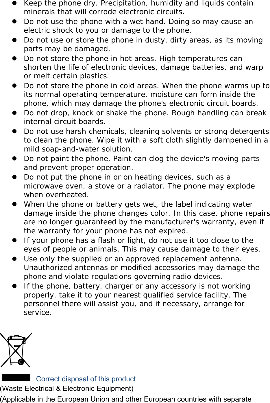  Keep the phone dry. Precipitation, humidity and liquids contain minerals that will corrode electronic circuits.  Do not use the phone with a wet hand. Doing so may cause an electric shock to you or damage to the phone.  Do not use or store the phone in dusty, dirty areas, as its moving parts may be damaged.  Do not store the phone in hot areas. High temperatures can shorten the life of electronic devices, damage batteries, and warp or melt certain plastics.  Do not store the phone in cold areas. When the phone warms up to its normal operating temperature, moisture can form inside the phone, which may damage the phone&apos;s electronic circuit boards.  Do not drop, knock or shake the phone. Rough handling can break internal circuit boards.  Do not use harsh chemicals, cleaning solvents or strong detergents to clean the phone. Wipe it with a soft cloth slightly dampened in a mild soap-and-water solution.  Do not paint the phone. Paint can clog the device&apos;s moving parts and prevent proper operation.  Do not put the phone in or on heating devices, such as a microwave oven, a stove or a radiator. The phone may explode when overheated.  When the phone or battery gets wet, the label indicating water damage inside the phone changes color. In this case, phone repairs are no longer guaranteed by the manufacturer&apos;s warranty, even if the warranty for your phone has not expired.   If your phone has a flash or light, do not use it too close to the eyes of people or animals. This may cause damage to their eyes.  Use only the supplied or an approved replacement antenna. Unauthorized antennas or modified accessories may damage the phone and violate regulations governing radio devices.  If the phone, battery, charger or any accessory is not working properly, take it to your nearest qualified service facility. The personnel there will assist you, and if necessary, arrange for service.   Correct disposal of this product (Waste Electrical &amp; Electronic Equipment) (Applicable in the European Union and other European countries with separate 