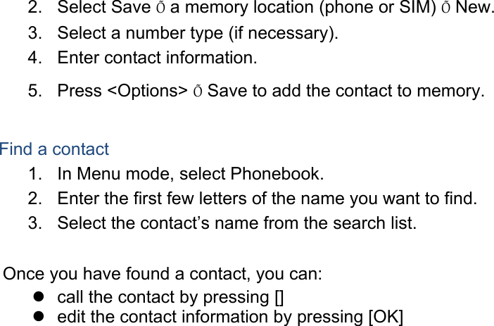 2. Select Save Õ a memory location (phone or SIM) Õ New.   3.  Select a number type (if necessary). 4.  Enter contact information. 5. Press &lt;Options&gt; Õ Save to add the contact to memory.  Find a contact 1.  In Menu mode, select Phonebook. 2.  Enter the first few letters of the name you want to find. 3.  Select the contact’s name from the search list.  Once you have found a contact, you can:   call the contact by pressing []   edit the contact information by pressing [OK]  