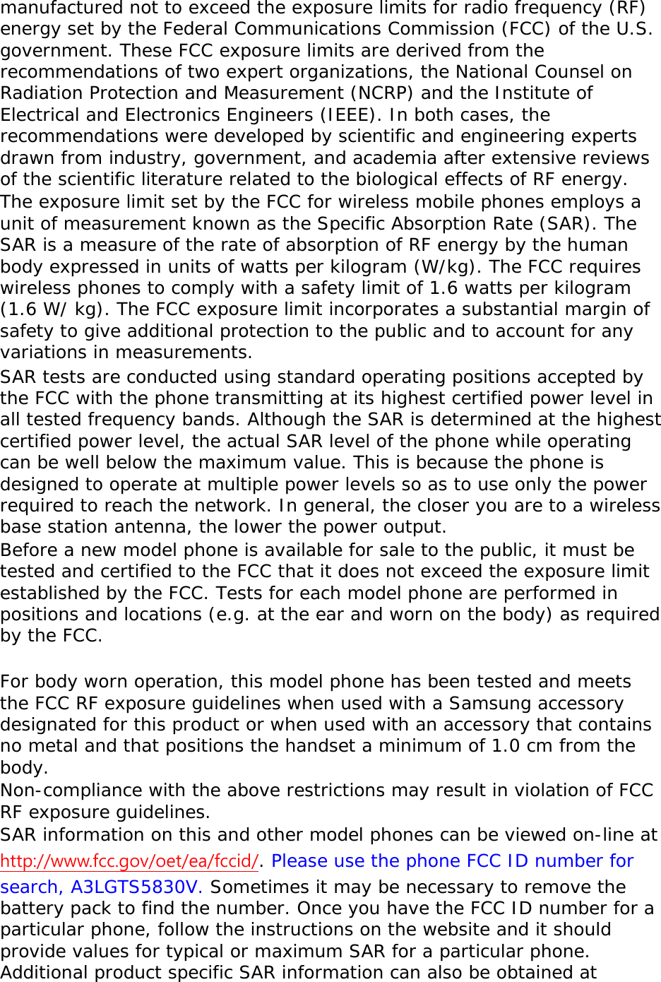 manufactured not to exceed the exposure limits for radio frequency (RF) energy set by the Federal Communications Commission (FCC) of the U.S. government. These FCC exposure limits are derived from the recommendations of two expert organizations, the National Counsel on Radiation Protection and Measurement (NCRP) and the Institute of Electrical and Electronics Engineers (IEEE). In both cases, the recommendations were developed by scientific and engineering experts drawn from industry, government, and academia after extensive reviews of the scientific literature related to the biological effects of RF energy. The exposure limit set by the FCC for wireless mobile phones employs a unit of measurement known as the Specific Absorption Rate (SAR). The SAR is a measure of the rate of absorption of RF energy by the human body expressed in units of watts per kilogram (W/kg). The FCC requires wireless phones to comply with a safety limit of 1.6 watts per kilogram (1.6 W/ kg). The FCC exposure limit incorporates a substantial margin of safety to give additional protection to the public and to account for any variations in measurements. SAR tests are conducted using standard operating positions accepted by the FCC with the phone transmitting at its highest certified power level in all tested frequency bands. Although the SAR is determined at the highest certified power level, the actual SAR level of the phone while operating can be well below the maximum value. This is because the phone is designed to operate at multiple power levels so as to use only the power required to reach the network. In general, the closer you are to a wireless base station antenna, the lower the power output. Before a new model phone is available for sale to the public, it must be tested and certified to the FCC that it does not exceed the exposure limit established by the FCC. Tests for each model phone are performed in positions and locations (e.g. at the ear and worn on the body) as required by the FCC.    For body worn operation, this model phone has been tested and meets the FCC RF exposure guidelines when used with a Samsung accessory designated for this product or when used with an accessory that contains no metal and that positions the handset a minimum of 1.0 cm from the body.  Non-compliance with the above restrictions may result in violation of FCC RF exposure guidelines. SAR information on this and other model phones can be viewed on-line at http://www.fcc.gov/oet/ea/fccid/. Please use the phone FCC ID number for search, A3LGTS5830V. Sometimes it may be necessary to remove the battery pack to find the number. Once you have the FCC ID number for a particular phone, follow the instructions on the website and it should provide values for typical or maximum SAR for a particular phone. Additional product specific SAR information can also be obtained at 