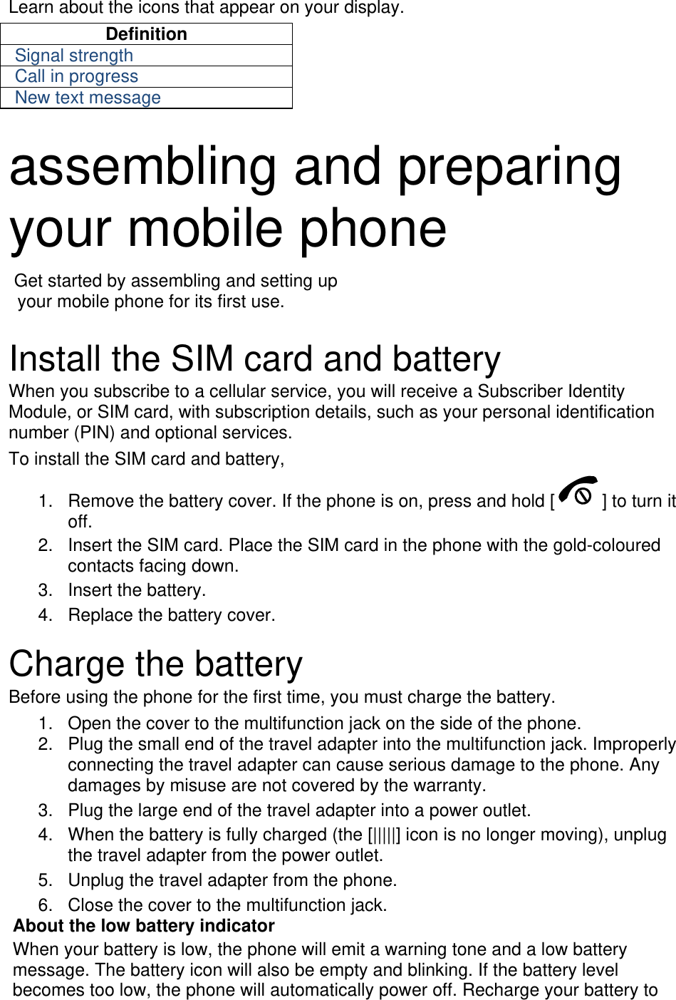 Learn about the icons that appear on your display. Definition Signal strength Call in progress New text message  assembling and preparing your mobile phone    Get started by assembling and setting up     your mobile phone for its first use.  Install the SIM card and battery When you subscribe to a cellular service, you will receive a Subscriber Identity Module, or SIM card, with subscription details, such as your personal identification number (PIN) and optional services. To install the SIM card and battery, 1.  Remove the battery cover. If the phone is on, press and hold [ ] to turn it off. 2.  Insert the SIM card. Place the SIM card in the phone with the gold-coloured contacts facing down. 3. Insert the battery. 4.  Replace the battery cover.  Charge the battery Before using the phone for the first time, you must charge the battery. 1.  Open the cover to the multifunction jack on the side of the phone. 2.  Plug the small end of the travel adapter into the multifunction jack. Improperly connecting the travel adapter can cause serious damage to the phone. Any damages by misuse are not covered by the warranty. 3.  Plug the large end of the travel adapter into a power outlet. 4.  When the battery is fully charged (the [|||||] icon is no longer moving), unplug the travel adapter from the power outlet. 5.  Unplug the travel adapter from the phone. 6.  Close the cover to the multifunction jack. About the low battery indicator When your battery is low, the phone will emit a warning tone and a low battery message. The battery icon will also be empty and blinking. If the battery level becomes too low, the phone will automatically power off. Recharge your battery to 