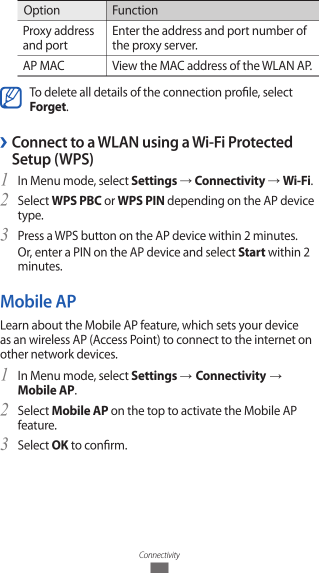 ConnectivityOption FunctionProxy address and portEnter the address and port number of the proxy server.AP MAC View the MAC address of the WLAN AP.To delete all details of the connection prole, select Forget. ›Connect to a WLAN using a Wi-Fi Protected Setup (WPS)In Menu mode, select 1 Settings → Connectivity → Wi-Fi.Select 2 WPS PBC or WPS PIN depending on the AP device type.Press a WPS button on the AP device within 2 minutes.3 Or, enter a PIN on the AP device and select Start within 2 minutes.Mobile APLearn about the Mobile AP feature, which sets your device as an wireless AP (Access Point) to connect to the internet on other network devices.In Menu mode, select 1 Settings → Connectivity → Mobile AP.Select 2 Mobile AP on the top to activate the Mobile AP feature.Select 3 OK to conrm.