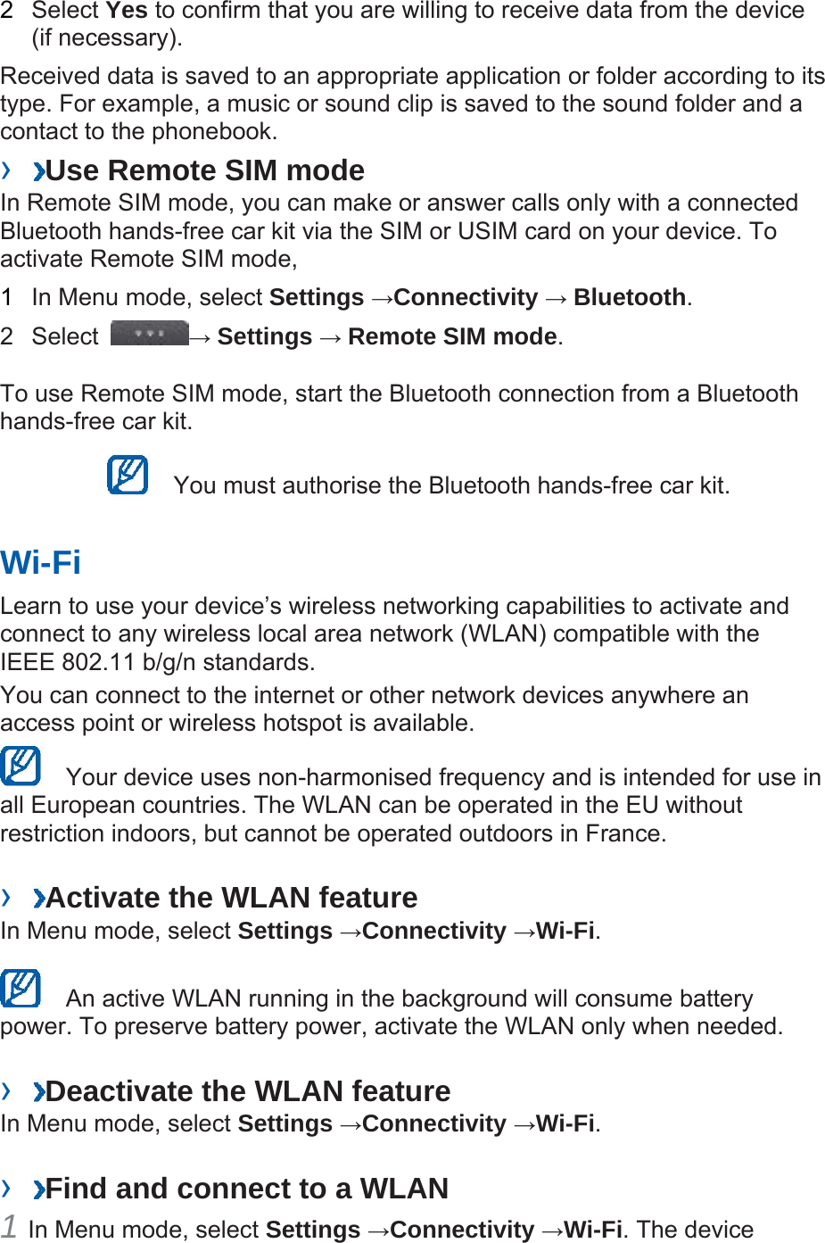 2  Select Yes to confirm that you are willing to receive data from the device (if necessary).   Received data is saved to an appropriate application or folder according to its type. For example, a music or sound clip is saved to the sound folder and a contact to the phonebook.   ›  Use Remote SIM mode   In Remote SIM mode, you can make or answer calls only with a connected Bluetooth hands-free car kit via the SIM or USIM card on your device. To activate Remote SIM mode,   1  In Menu mode, select Settings →Connectivity → Bluetooth.  2 Select  → Settings → Remote SIM mode.  To use Remote SIM mode, start the Bluetooth connection from a Bluetooth hands-free car kit.     You must authorise the Bluetooth hands-free car kit.   Wi-Fi   Learn to use your device’s wireless networking capabilities to activate and connect to any wireless local area network (WLAN) compatible with the IEEE 802.11 b/g/n standards.   You can connect to the internet or other network devices anywhere an access point or wireless hotspot is available.     Your device uses non-harmonised frequency and is intended for use in all European countries. The WLAN can be operated in the EU without restriction indoors, but cannot be operated outdoors in France.    ›  Activate the WLAN feature   In Menu mode, select Settings →Connectivity →Wi-Fi.     An active WLAN running in the background will consume battery power. To preserve battery power, activate the WLAN only when needed.    ›  Deactivate the WLAN feature   In Menu mode, select Settings →Connectivity →Wi-Fi.   ›  Find and connect to a WLAN   1 In Menu mode, select Settings →Connectivity →Wi-Fi. The device 