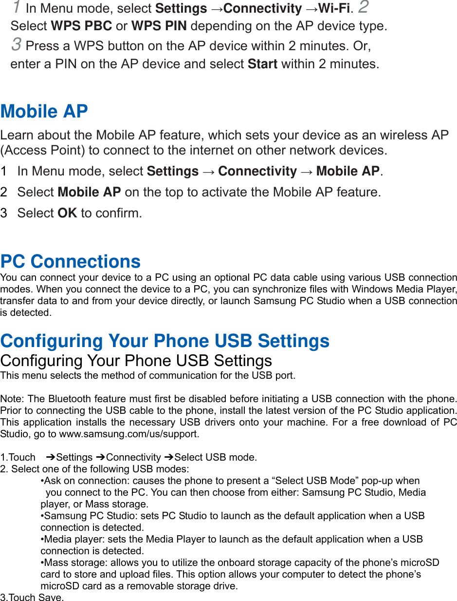1 In Menu mode, select Settings →Connectivity →Wi-Fi. 2 Select WPS PBC or WPS PIN depending on the AP device type. 3 Press a WPS button on the AP device within 2 minutes. Or, enter a PIN on the AP device and select Start within 2 minutes.    Mobile AP   Learn about the Mobile AP feature, which sets your device as an wireless AP (Access Point) to connect to the internet on other network devices.   1  In Menu mode, select Settings → Connectivity → Mobile AP.  2  Select Mobile AP on the top to activate the Mobile AP feature.   3  Select OK to confirm.     PC Connections You can connect your device to a PC using an optional PC data cable using various USB connection modes. When you connect the device to a PC, you can synchronize files with Windows Media Player, transfer data to and from your device directly, or launch Samsung PC Studio when a USB connection is detected.  Configuring Your Phone USB Settings Configuring Your Phone USB Settings This menu selects the method of communication for the USB port.  Note: The Bluetooth feature must first be disabled before initiating a USB connection with the phone. Prior to connecting the USB cable to the phone, install the latest version of the PC Studio application. This application installs the necessary USB drivers onto your machine. For a free download of PC Studio, go to www.samsung.com/us/support.  1.Touch  ➔ Settings ➔ Connectivity ➔ Select USB mode. 2. Select one of the following USB modes: •Ask on connection: causes the phone to present a “Select USB Mode” pop-up when   you connect to the PC. You can then choose from either: Samsung PC Studio, Media   player, or Mass storage. •Samsung PC Studio: sets PC Studio to launch as the default application when a USB   connection is detected. •Media player: sets the Media Player to launch as the default application when a USB   connection is detected. •Mass storage: allows you to utilize the onboard storage capacity of the phone’s microSD   card to store and upload files. This option allows your computer to detect the phone’s   microSD card as a removable storage drive. 3.Touch Save.
