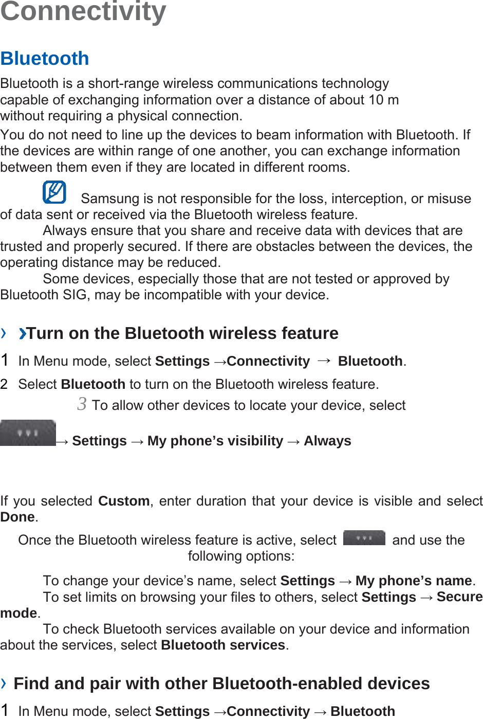 Connectivity   Bluetooth   Bluetooth is a short-range wireless communications technology capable of exchanging information over a distance of about 10 m without requiring a physical connection.   You do not need to line up the devices to beam information with Bluetooth. If the devices are within range of one another, you can exchange information between them even if they are located in different rooms.      Samsung is not responsible for the loss, interception, or misuse of data sent or received via the Bluetooth wireless feature.     Always ensure that you share and receive data with devices that are trusted and properly secured. If there are obstacles between the devices, the operating distance may be reduced.     Some devices, especially those that are not tested or approved by Bluetooth SIG, may be incompatible with your device.    ›  Turn on the Bluetooth wireless feature   1  In Menu mode, select Settings →Connectivity  → Bluetooth.  2  Select Bluetooth to turn on the Bluetooth wireless feature.   3 To allow other devices to locate your device, select   → Settings → My phone’s visibility → Always   If you selected Custom, enter duration that your device is visible and select Done.  Once the Bluetooth wireless feature is active, select    and use the following options:     To change your device’s name, select Settings → My phone’s name.    To set limits on browsing your files to others, select Settings → Secure mode.    To check Bluetooth services available on your device and information about the services, select Bluetooth services.   › Find and pair with other Bluetooth-enabled devices   1  In Menu mode, select Settings →Connectivity → Bluetooth 