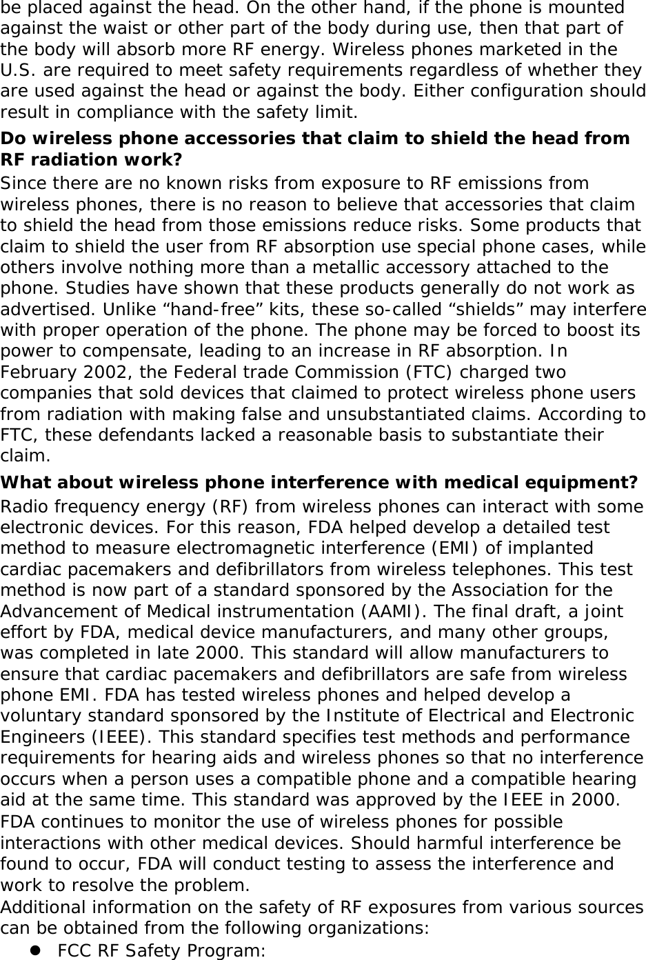 be placed against the head. On the other hand, if the phone is mounted against the waist or other part of the body during use, then that part of the body will absorb more RF energy. Wireless phones marketed in the U.S. are required to meet safety requirements regardless of whether they are used against the head or against the body. Either configuration should result in compliance with the safety limit. Do wireless phone accessories that claim to shield the head from RF radiation work? Since there are no known risks from exposure to RF emissions from wireless phones, there is no reason to believe that accessories that claim to shield the head from those emissions reduce risks. Some products that claim to shield the user from RF absorption use special phone cases, while others involve nothing more than a metallic accessory attached to the phone. Studies have shown that these products generally do not work as advertised. Unlike “hand-free” kits, these so-called “shields” may interfere with proper operation of the phone. The phone may be forced to boost its power to compensate, leading to an increase in RF absorption. In February 2002, the Federal trade Commission (FTC) charged two companies that sold devices that claimed to protect wireless phone users from radiation with making false and unsubstantiated claims. According to FTC, these defendants lacked a reasonable basis to substantiate their claim. What about wireless phone interference with medical equipment? Radio frequency energy (RF) from wireless phones can interact with some electronic devices. For this reason, FDA helped develop a detailed test method to measure electromagnetic interference (EMI) of implanted cardiac pacemakers and defibrillators from wireless telephones. This test method is now part of a standard sponsored by the Association for the Advancement of Medical instrumentation (AAMI). The final draft, a joint effort by FDA, medical device manufacturers, and many other groups, was completed in late 2000. This standard will allow manufacturers to ensure that cardiac pacemakers and defibrillators are safe from wireless phone EMI. FDA has tested wireless phones and helped develop a voluntary standard sponsored by the Institute of Electrical and Electronic Engineers (IEEE). This standard specifies test methods and performance requirements for hearing aids and wireless phones so that no interference occurs when a person uses a compatible phone and a compatible hearing aid at the same time. This standard was approved by the IEEE in 2000. FDA continues to monitor the use of wireless phones for possible interactions with other medical devices. Should harmful interference be found to occur, FDA will conduct testing to assess the interference and work to resolve the problem. Additional information on the safety of RF exposures from various sources can be obtained from the following organizations:  FCC RF Safety Program: 