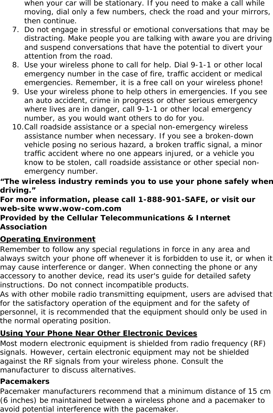 when your car will be stationary. If you need to make a call while moving, dial only a few numbers, check the road and your mirrors, then continue. 7. Do not engage in stressful or emotional conversations that may be distracting. Make people you are talking with aware you are driving and suspend conversations that have the potential to divert your attention from the road. 8. Use your wireless phone to call for help. Dial 9-1-1 or other local emergency number in the case of fire, traffic accident or medical emergencies. Remember, it is a free call on your wireless phone! 9. Use your wireless phone to help others in emergencies. If you see an auto accident, crime in progress or other serious emergency where lives are in danger, call 9-1-1 or other local emergency number, as you would want others to do for you. 10. Call roadside assistance or a special non-emergency wireless assistance number when necessary. If you see a broken-down vehicle posing no serious hazard, a broken traffic signal, a minor traffic accident where no one appears injured, or a vehicle you know to be stolen, call roadside assistance or other special non-emergency number. “The wireless industry reminds you to use your phone safely when driving.” For more information, please call 1-888-901-SAFE, or visit our web-site www.wow-com.com Provided by the Cellular Telecommunications &amp; Internet Association Operating Environment Remember to follow any special regulations in force in any area and always switch your phone off whenever it is forbidden to use it, or when it may cause interference or danger. When connecting the phone or any accessory to another device, read its user&apos;s guide for detailed safety instructions. Do not connect incompatible products. As with other mobile radio transmitting equipment, users are advised that for the satisfactory operation of the equipment and for the safety of personnel, it is recommended that the equipment should only be used in the normal operating position. Using Your Phone Near Other Electronic Devices Most modern electronic equipment is shielded from radio frequency (RF) signals. However, certain electronic equipment may not be shielded against the RF signals from your wireless phone. Consult the manufacturer to discuss alternatives. Pacemakers Pacemaker manufacturers recommend that a minimum distance of 15 cm (6 inches) be maintained between a wireless phone and a pacemaker to avoid potential interference with the pacemaker. 
