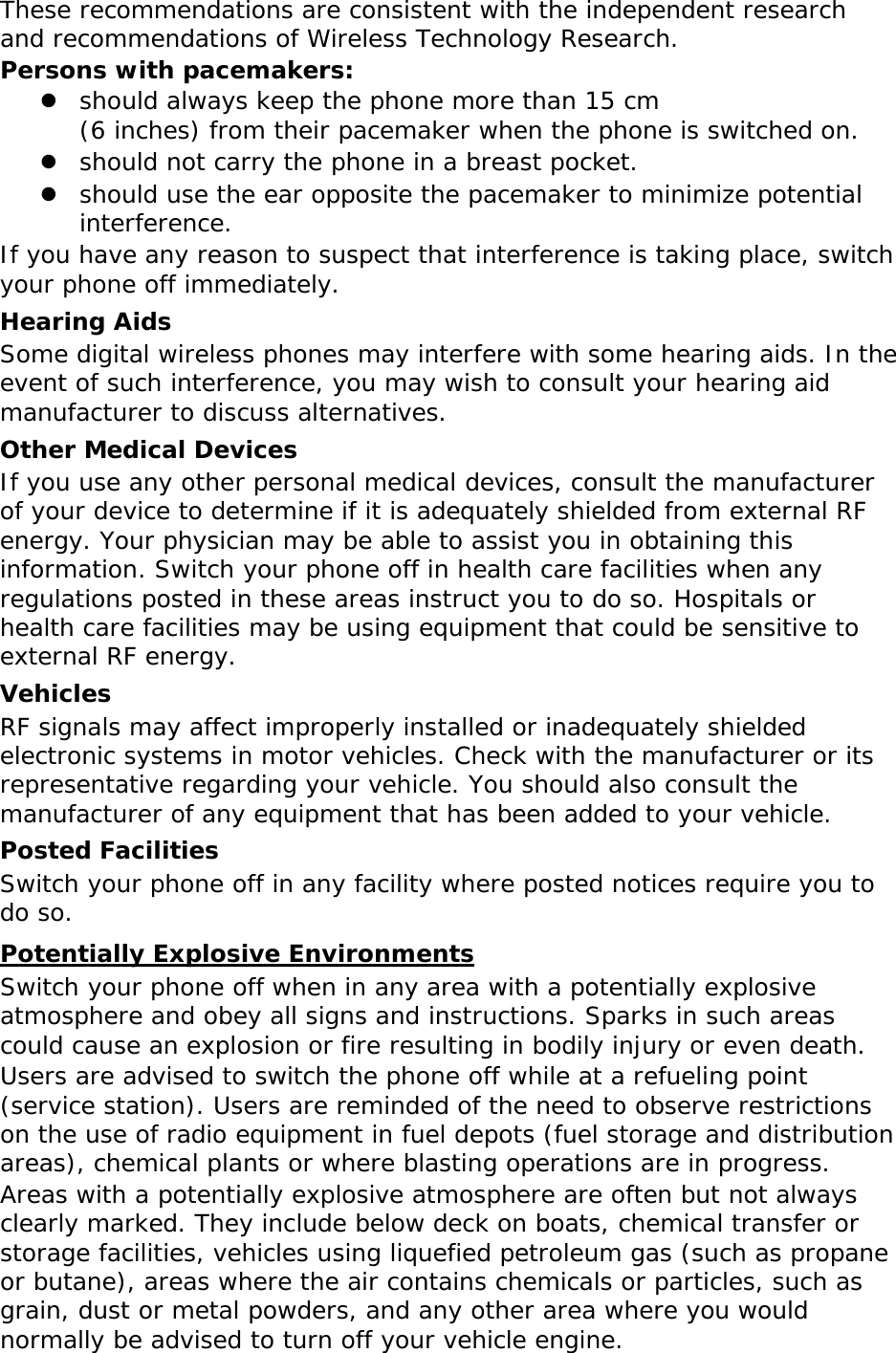 These recommendations are consistent with the independent research and recommendations of Wireless Technology Research. Persons with pacemakers:  should always keep the phone more than 15 cm  (6 inches) from their pacemaker when the phone is switched on.  should not carry the phone in a breast pocket.  should use the ear opposite the pacemaker to minimize potential interference. If you have any reason to suspect that interference is taking place, switch your phone off immediately. Hearing Aids Some digital wireless phones may interfere with some hearing aids. In the event of such interference, you may wish to consult your hearing aid manufacturer to discuss alternatives. Other Medical Devices If you use any other personal medical devices, consult the manufacturer of your device to determine if it is adequately shielded from external RF energy. Your physician may be able to assist you in obtaining this information. Switch your phone off in health care facilities when any regulations posted in these areas instruct you to do so. Hospitals or health care facilities may be using equipment that could be sensitive to external RF energy. Vehicles RF signals may affect improperly installed or inadequately shielded electronic systems in motor vehicles. Check with the manufacturer or its representative regarding your vehicle. You should also consult the manufacturer of any equipment that has been added to your vehicle. Posted Facilities Switch your phone off in any facility where posted notices require you to do so. Potentially Explosive Environments Switch your phone off when in any area with a potentially explosive atmosphere and obey all signs and instructions. Sparks in such areas could cause an explosion or fire resulting in bodily injury or even death. Users are advised to switch the phone off while at a refueling point (service station). Users are reminded of the need to observe restrictions on the use of radio equipment in fuel depots (fuel storage and distribution areas), chemical plants or where blasting operations are in progress. Areas with a potentially explosive atmosphere are often but not always clearly marked. They include below deck on boats, chemical transfer or storage facilities, vehicles using liquefied petroleum gas (such as propane or butane), areas where the air contains chemicals or particles, such as grain, dust or metal powders, and any other area where you would normally be advised to turn off your vehicle engine. 