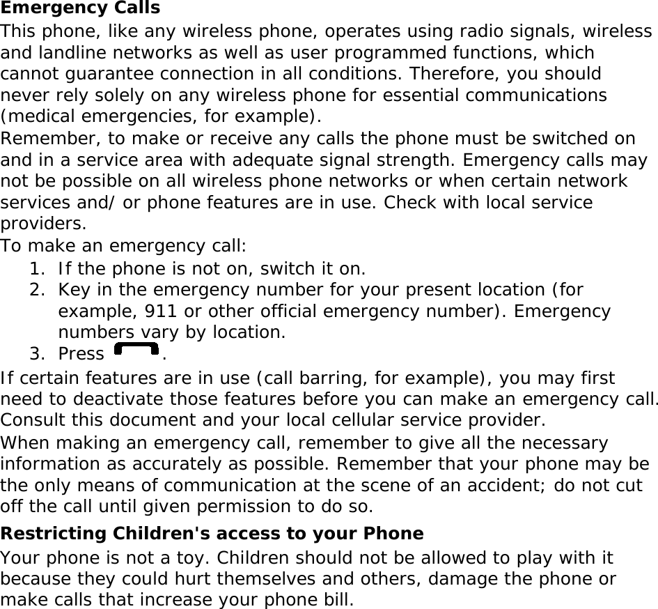 Emergency Calls This phone, like any wireless phone, operates using radio signals, wireless and landline networks as well as user programmed functions, which cannot guarantee connection in all conditions. Therefore, you should never rely solely on any wireless phone for essential communications (medical emergencies, for example). Remember, to make or receive any calls the phone must be switched on and in a service area with adequate signal strength. Emergency calls may not be possible on all wireless phone networks or when certain network services and/ or phone features are in use. Check with local service providers. To make an emergency call: 1. If the phone is not on, switch it on. 2. Key in the emergency number for your present location (for example, 911 or other official emergency number). Emergency numbers vary by location. 3. Press  . If certain features are in use (call barring, for example), you may first need to deactivate those features before you can make an emergency call. Consult this document and your local cellular service provider. When making an emergency call, remember to give all the necessary information as accurately as possible. Remember that your phone may be the only means of communication at the scene of an accident; do not cut off the call until given permission to do so. Restricting Children&apos;s access to your Phone Your phone is not a toy. Children should not be allowed to play with it because they could hurt themselves and others, damage the phone or make calls that increase your phone bill. 