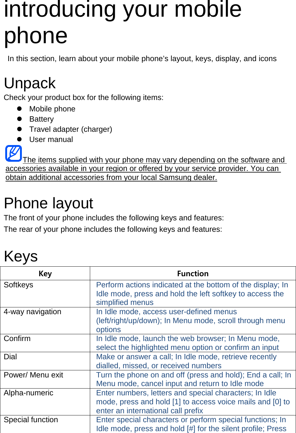introducing your mobile phone  In this section, learn about your mobile phone’s layout, keys, display, and icons  Unpack Check your product box for the following items:  Mobile phone  Battery  Travel adapter (charger)  User manual The items supplied with your phone may vary depending on the software and accessories available in your region or offered by your service provider. You can obtain additional accessories from your local Samsung dealer.  Phone layout The front of your phone includes the following keys and features: The rear of your phone includes the following keys and features:  Keys Key Function Softkeys Perform actions indicated at the bottom of the display; In Idle mode, press and hold the left softkey to access the simplified menus 4-way navigation In Idle mode, access user-defined menus (left/right/up/down); In Menu mode, scroll through menu options Confirm In Idle mode, launch the web browser; In Menu mode, select the highlighted menu option or confirm an input Dial Make or answer a call; In Idle mode, retrieve recently dialled, missed, or received numbers Power/ Menu exit Turn the phone on and off (press and hold); End a call; In Menu mode, cancel input and return to Idle mode Alpha-numeric Enter numbers, letters and special characters; In Idle mode, press and hold [1] to access voice mails and [0] to enter an international call prefix Special function Enter special characters or perform special functions; In Idle mode, press and hold [#] for the silent profile; Press 