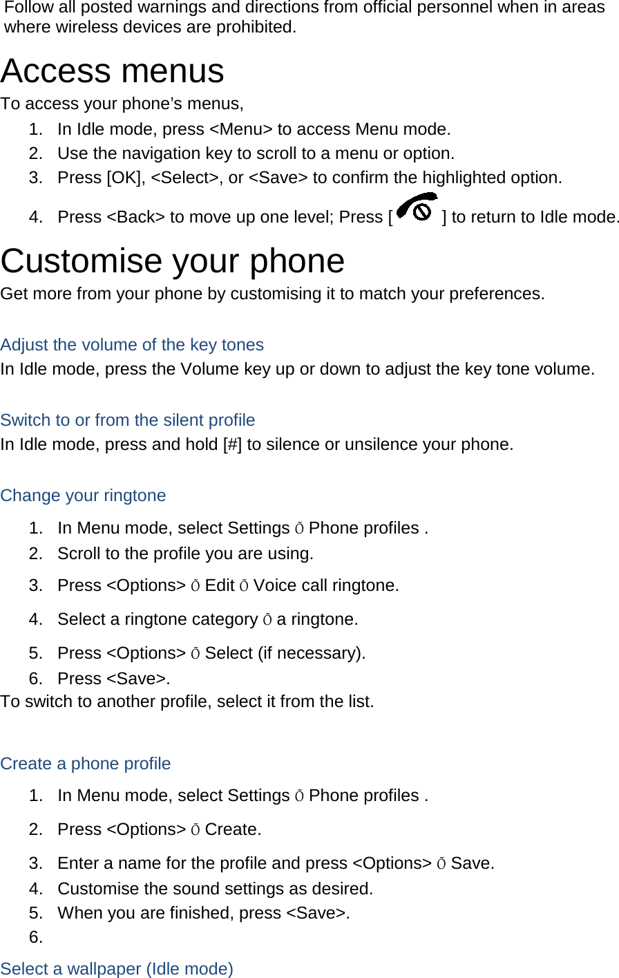 Follow all posted warnings and directions from official personnel when in areas where wireless devices are prohibited. Access menus To access your phone’s menus, 1. In Idle mode, press &lt;Menu&gt; to access Menu mode. 2. Use the navigation key to scroll to a menu or option. 3. Press [OK], &lt;Select&gt;, or &lt;Save&gt; to confirm the highlighted option. 4. Press &lt;Back&gt; to move up one level; Press [ ] to return to Idle mode. Customise your phone Get more from your phone by customising it to match your preferences.  Adjust the volume of the key tones In Idle mode, press the Volume key up or down to adjust the key tone volume.  Switch to or from the silent profile In Idle mode, press and hold [#] to silence or unsilence your phone.  Change your ringtone 1. In Menu mode, select Settings Õ Phone profiles . 2. Scroll to the profile you are using. 3. Press &lt;Options&gt; Õ Edit Õ Voice call ringtone. 4. Select a ringtone category Õ a ringtone. 5. Press &lt;Options&gt; Õ Select (if necessary). 6. Press &lt;Save&gt;. To switch to another profile, select it from the list.  Create a phone profile 1. In Menu mode, select Settings Õ Phone profiles . 2. Press &lt;Options&gt; Õ Create. 3. Enter a name for the profile and press &lt;Options&gt; Õ Save. 4. Customise the sound settings as desired. 5.  When you are finished, press &lt;Save&gt;. 6.   Select a wallpaper (Idle mode) 