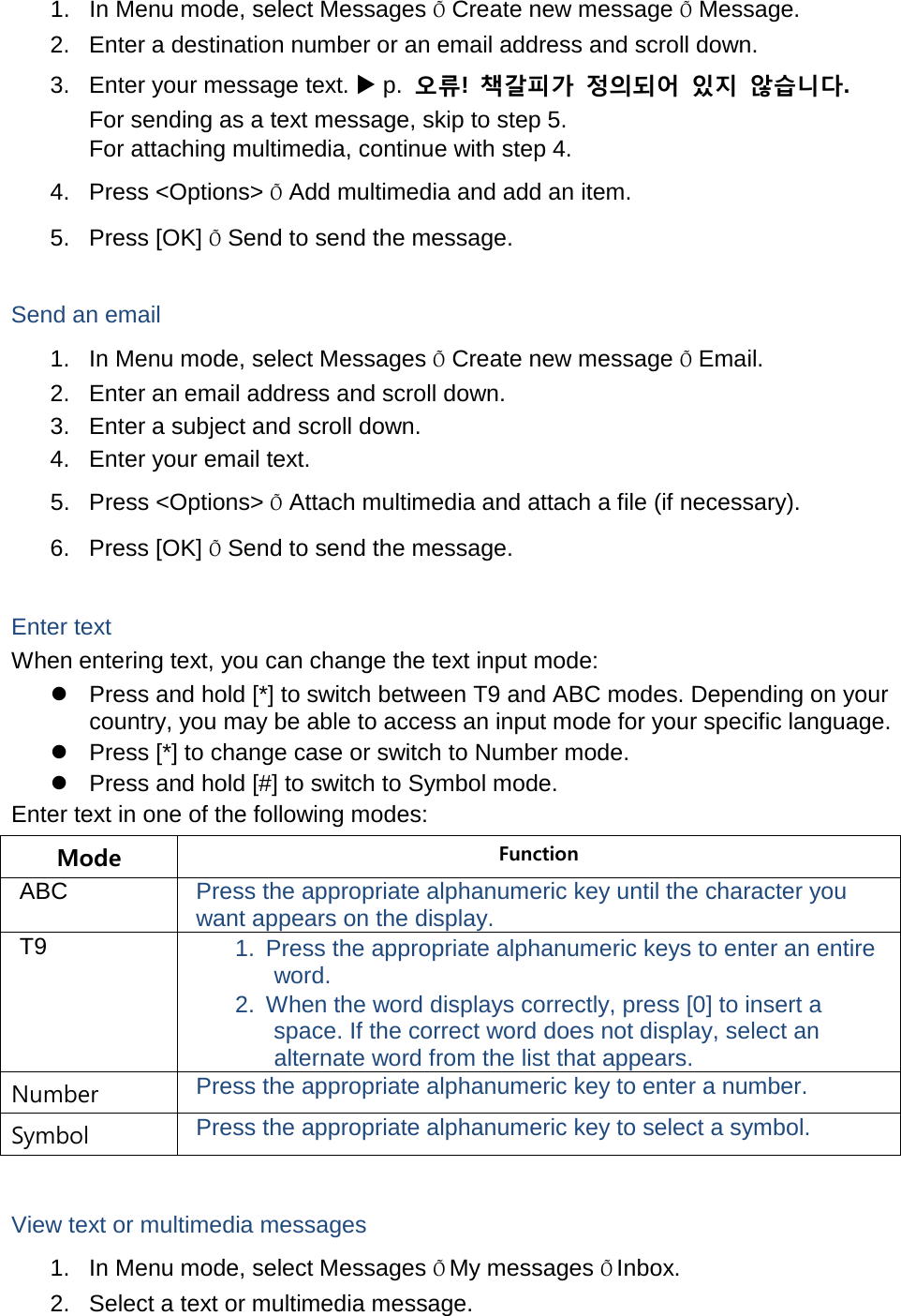 1. In Menu mode, select Messages Õ Create new message Õ Message. 2. Enter a destination number or an email address and scroll down. 3. Enter your message text.  p.  오류!  책갈피가 정의되어 있지 않습니다. For sending as a text message, skip to step 5. For attaching multimedia, continue with step 4. 4. Press &lt;Options&gt; Õ Add multimedia and add an item. 5. Press [OK] Õ Send to send the message.  Send an email 1. In Menu mode, select Messages Õ Create new message Õ Email. 2. Enter an email address and scroll down. 3. Enter a subject and scroll down. 4. Enter your email text. 5. Press &lt;Options&gt; Õ Attach multimedia and attach a file (if necessary). 6. Press [OK] Õ Send to send the message.  Enter text When entering text, you can change the text input mode:  Press and hold [*] to switch between T9 and ABC modes. Depending on your country, you may be able to access an input mode for your specific language.  Press [*] to change case or switch to Number mode.  Press and hold [#] to switch to Symbol mode. Enter text in one of the following modes: Mode Function ABC Press the appropriate alphanumeric key until the character you want appears on the display. T9 1. Press the appropriate alphanumeric keys to enter an entire word. 2. When the word displays correctly, press [0] to insert a space. If the correct word does not display, select an alternate word from the list that appears. Number Press the appropriate alphanumeric key to enter a number. Symbol Press the appropriate alphanumeric key to select a symbol.  View text or multimedia messages 1. In Menu mode, select Messages Õ My messages Õ Inbox. 2. Select a text or multimedia message. 