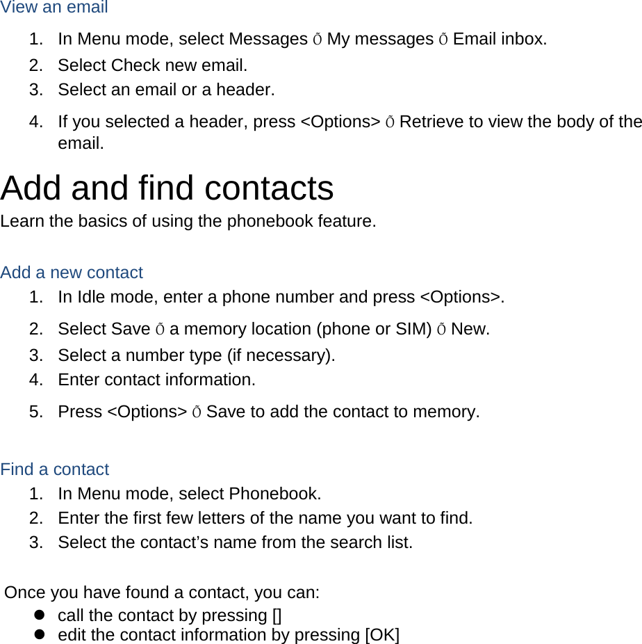  View an email 1. In Menu mode, select Messages Õ My messages Õ Email inbox. 2. Select Check new email. 3. Select an email or a header. 4. If you selected a header, press &lt;Options&gt; Õ Retrieve to view the body of the email. Add and find contacts Learn the basics of using the phonebook feature.  Add a new contact 1.  In Idle mode, enter a phone number and press &lt;Options&gt;. 2. Select Save Õ a memory location (phone or SIM) Õ New.   3. Select a number type (if necessary). 4. Enter contact information. 5. Press &lt;Options&gt; Õ Save to add the contact to memory.  Find a contact 1. In Menu mode, select Phonebook. 2. Enter the first few letters of the name you want to find. 3. Select the contact’s name from the search list.  Once you have found a contact, you can:  call the contact by pressing []  edit the contact information by pressing [OK]  