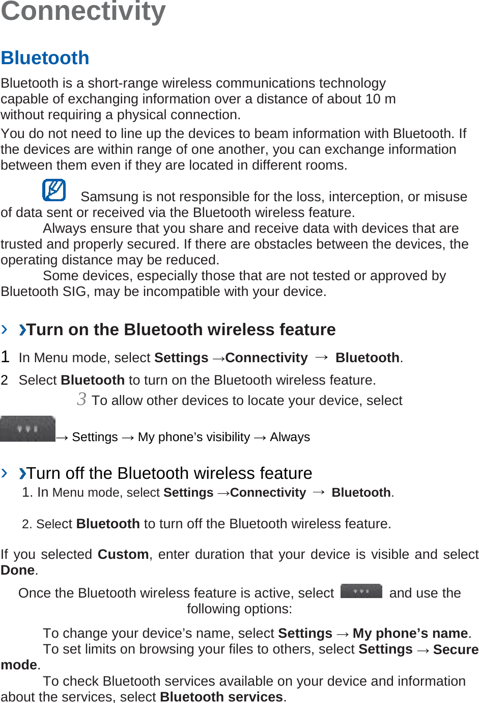 Connectivity   Bluetooth   Bluetooth is a short-range wireless communications technology capable of exchanging information over a distance of about 10 m without requiring a physical connection.   You do not need to line up the devices to beam information with Bluetooth. If the devices are within range of one another, you can exchange information between them even if they are located in different rooms.      Samsung is not responsible for the loss, interception, or misuse of data sent or received via the Bluetooth wireless feature.    Always ensure that you share and receive data with devices that are trusted and properly secured. If there are obstacles between the devices, the operating distance may be reduced.     Some devices, especially those that are not tested or approved by Bluetooth SIG, may be incompatible with your device.    ›  Turn on the Bluetooth wireless feature   1  In Menu mode, select Settings →Connectivity  → Bluetooth.   2  Select Bluetooth to turn on the Bluetooth wireless feature.   3 To allow other devices to locate your device, select   → Settings → My phone’s visibility → Always    ›  Turn off the Bluetooth wireless feature   1. In Menu mode, select Settings →Connectivity  → Bluetooth. 2. Select Bluetooth to turn off the Bluetooth wireless feature. If you selected Custom, enter duration that your device is visible and select Done.   Once the Bluetooth wireless feature is active, select   and use the following options:    To change your device’s name, select Settings → My phone’s name.     To set limits on browsing your files to others, select Settings → Secure mode.    To check Bluetooth services available on your device and information about the services, select Bluetooth services.    