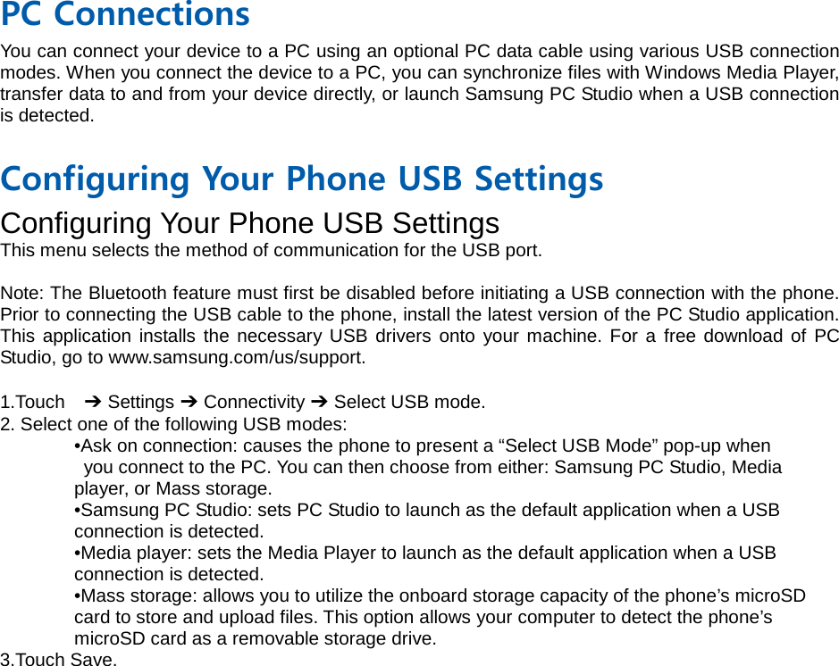  PC Connections You can connect your device to a PC using an optional PC data cable using various USB connection modes. When you connect the device to a PC, you can synchronize files with Windows Media Player, transfer data to and from your device directly, or launch Samsung PC Studio when a USB connection is detected.  Configuring Your Phone USB Settings Configuring Your Phone USB Settings This menu selects the method of communication for the USB port.  Note: The Bluetooth feature must first be disabled before initiating a USB connection with the phone. Prior to connecting the USB cable to the phone, install the latest version of the PC Studio application. This application installs the necessary USB drivers onto your machine. For a free download of PC Studio, go to www.samsung.com/us/support.  1.Touch  ➔ Settings ➔ Connectivity ➔ Select USB mode. 2. Select one of the following USB modes: •Ask on connection: causes the phone to present a “Select USB Mode” pop-up when  you connect to the PC. You can then choose from either: Samsung PC Studio, Media   player, or Mass storage. •Samsung PC Studio: sets PC Studio to launch as the default application when a USB   connection is detected. •Media player: sets the Media Player to launch as the default application when a USB   connection is detected. •Mass storage: allows you to utilize the onboard storage capacity of the phone’s microSD   card to store and upload files. This option allows your computer to detect the phone’s   microSD card as a removable storage drive. 3.Touch Save.
