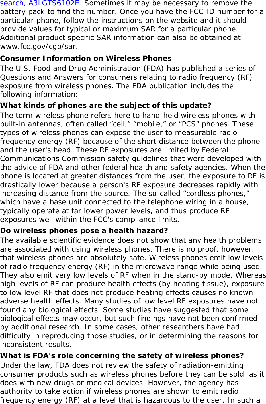 search, A3LGTS6102E. Sometimes it may be necessary to remove the battery pack to find the number. Once you have the FCC ID number for a particular phone, follow the instructions on the website and it should provide values for typical or maximum SAR for a particular phone. Additional product specific SAR information can also be obtained at www.fcc.gov/cgb/sar. Consumer Information on Wireless Phones The U.S. Food and Drug Administration (FDA) has published a series of Questions and Answers for consumers relating to radio frequency (RF) exposure from wireless phones. The FDA publication includes the following information: What kinds of phones are the subject of this update? The term wireless phone refers here to hand-held wireless phones with built-in antennas, often called “cell,” “mobile,” or “PCS” phones. These types of wireless phones can expose the user to measurable radio frequency energy (RF) because of the short distance between the phone and the user&apos;s head. These RF exposures are limited by Federal Communications Commission safety guidelines that were developed with the advice of FDA and other federal health and safety agencies. When the phone is located at greater distances from the user, the exposure to RF is drastically lower because a person&apos;s RF exposure decreases rapidly with increasing distance from the source. The so-called “cordless phones,” which have a base unit connected to the telephone wiring in a house, typically operate at far lower power levels, and thus produce RF exposures well within the FCC&apos;s compliance limits. Do wireless phones pose a health hazard? The available scientific evidence does not show that any health problems are associated with using wireless phones. There is no proof, however, that wireless phones are absolutely safe. Wireless phones emit low levels of radio frequency energy (RF) in the microwave range while being used. They also emit very low levels of RF when in the stand-by mode. Whereas high levels of RF can produce health effects (by heating tissue), exposure to low level RF that does not produce heating effects causes no known adverse health effects. Many studies of low level RF exposures have not found any biological effects. Some studies have suggested that some biological effects may occur, but such findings have not been confirmed by additional research. In some cases, other researchers have had difficulty in reproducing those studies, or in determining the reasons for inconsistent results. What is FDA&apos;s role concerning the safety of wireless phones? Under the law, FDA does not review the safety of radiation-emitting consumer products such as wireless phones before they can be sold, as it does with new drugs or medical devices. However, the agency has authority to take action if wireless phones are shown to emit radio frequency energy (RF) at a level that is hazardous to the user. In such a 