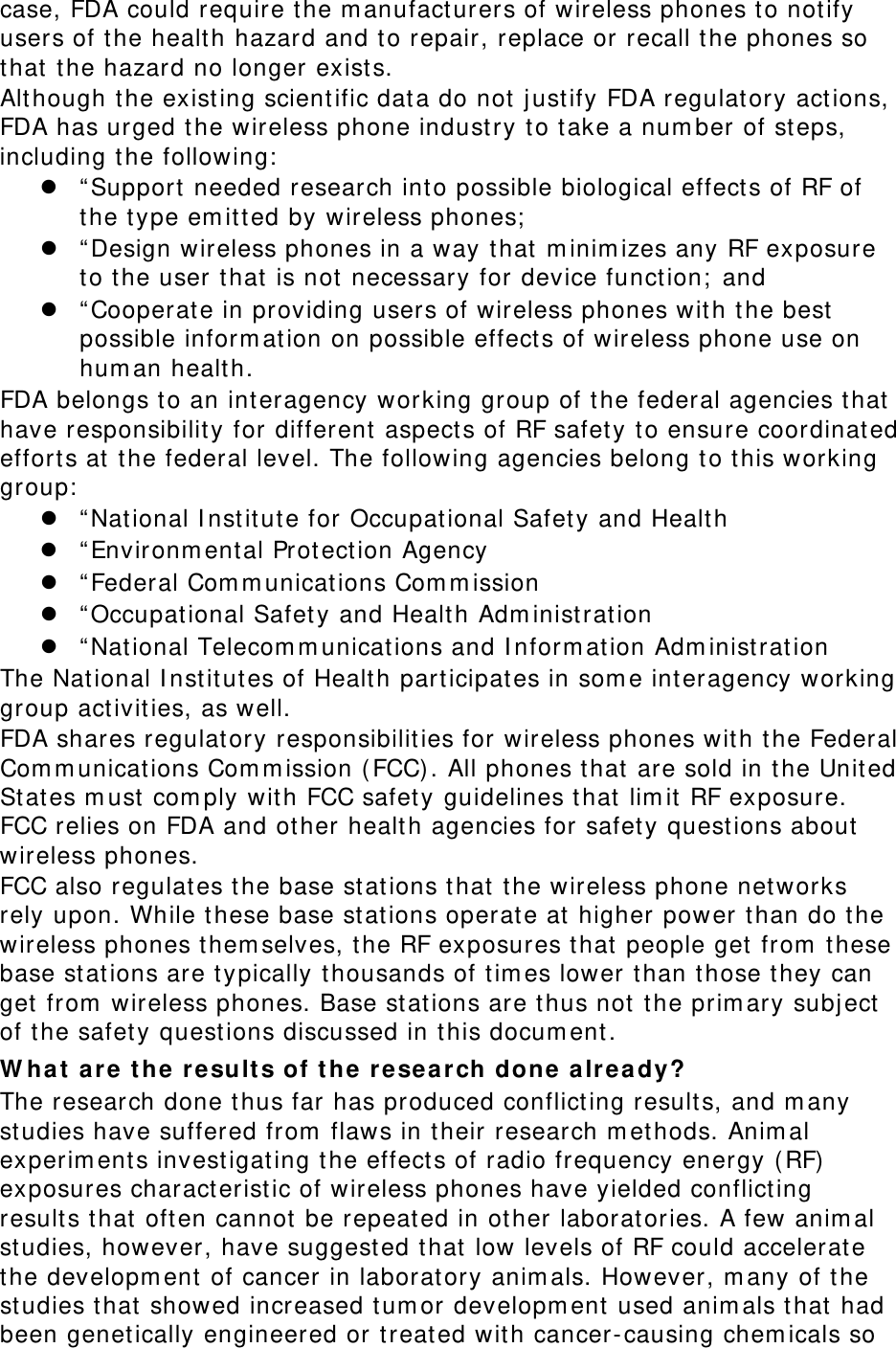 case, FDA could require the manufacturers of wireless phones to notify users of the health hazard and to repair, replace or recall the phones so that the hazard no longer exists. Although the existing scientific data do not justify FDA regulatory actions, FDA has urged the wireless phone industry to take a number of steps, including the following:  “Support needed research into possible biological effects of RF of the type emitted by wireless phones;  “Design wireless phones in a way that minimizes any RF exposure to the user that is not necessary for device function; and  “Cooperate in providing users of wireless phones with the best possible information on possible effects of wireless phone use on human health. FDA belongs to an interagency working group of the federal agencies that have responsibility for different aspects of RF safety to ensure coordinated efforts at the federal level. The following agencies belong to this working group:  “National Institute for Occupational Safety and Health  “Environmental Protection Agency  “Federal Communications Commission  “Occupational Safety and Health Administration  “National Telecommunications and Information Administration The National Institutes of Health participates in some interagency working group activities, as well. FDA shares regulatory responsibilities for wireless phones with the Federal Communications Commission (FCC). All phones that are sold in the United States must comply with FCC safety guidelines that limit RF exposure. FCC relies on FDA and other health agencies for safety questions about wireless phones. FCC also regulates the base stations that the wireless phone networks rely upon. While these base stations operate at higher power than do the wireless phones themselves, the RF exposures that people get from these base stations are typically thousands of times lower than those they can get from wireless phones. Base stations are thus not the primary subject of the safety questions discussed in this document. What are the results of the research done already? The research done thus far has produced conflicting results, and many studies have suffered from flaws in their research methods. Animal experiments investigating the effects of radio frequency energy (RF) exposures characteristic of wireless phones have yielded conflicting results that often cannot be repeated in other laboratories. A few animal studies, however, have suggested that low levels of RF could accelerate the development of cancer in laboratory animals. However, many of the studies that showed increased tumor development used animals that had been genetically engineered or treated with cancer-causing chemicals so 