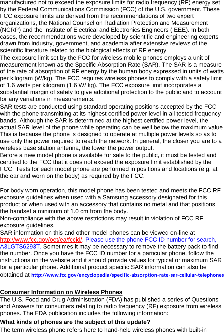 manufactured not to exceed the exposure limits for radio frequency (RF) energy set by the Federal Communications Commission (FCC) of the U.S. government. These FCC exposure limits are derived from the recommendations of two expert organizations, the National Counsel on Radiation Protection and Measurement (NCRP) and the Institute of Electrical and Electronics Engineers (IEEE). In both cases, the recommendations were developed by scientific and engineering experts drawn from industry, government, and academia after extensive reviews of the scientific literature related to the biological effects of RF energy. The exposure limit set by the FCC for wireless mobile phones employs a unit of measurement known as the Specific Absorption Rate (SAR). The SAR is a measure of the rate of absorption of RF energy by the human body expressed in units of watts per kilogram (W/kg). The FCC requires wireless phones to comply with a safety limit of 1.6 watts per kilogram (1.6 W/ kg). The FCC exposure limit incorporates a substantial margin of safety to give additional protection to the public and to account for any variations in measurements. SAR tests are conducted using standard operating positions accepted by the FCC with the phone transmitting at its highest certified power level in all tested frequency bands. Although the SAR is determined at the highest certified power level, the actual SAR level of the phone while operating can be well below the maximum value. This is because the phone is designed to operate at multiple power levels so as to use only the power required to reach the network. In general, the closer you are to a wireless base station antenna, the lower the power output. Before a new model phone is available for sale to the public, it must be tested and certified to the FCC that it does not exceed the exposure limit established by the FCC. Tests for each model phone are performed in positions and locations (e.g. at the ear and worn on the body) as required by the FCC.      For body worn operation, this model phone has been tested and meets the FCC RF exposure guidelines when used with a Samsung accessory designated for this product or when used with an accessory that contains no metal and that positions the handset a minimum of 1.0 cm from the body.   Non-compliance with the above restrictions may result in violation of FCC RF exposure guidelines. SAR information on this and other model phones can be viewed on-line at http://www.fcc.gov/oet/ea/fccid/. Please use the phone FCC ID number for search, A3LGTS6293T. Sometimes it may be necessary to remove the battery pack to find the number. Once you have the FCC ID number for a particular phone, follow the instructions on the website and it should provide values for typical or maximum SAR for a particular phone. Additional product specific SAR information can also be obtained at http://www.fcc.gov/encyclopedia/specific-absorption-rate-sar-cellular-telephones  Consumer Information on Wireless Phones The U.S. Food and Drug Administration (FDA) has published a series of Questions and Answers for consumers relating to radio frequency (RF) exposure from wireless phones. The FDA publication includes the following information: What kinds of phones are the subject of this update? The term wireless phone refers here to hand-held wireless phones with built-in 