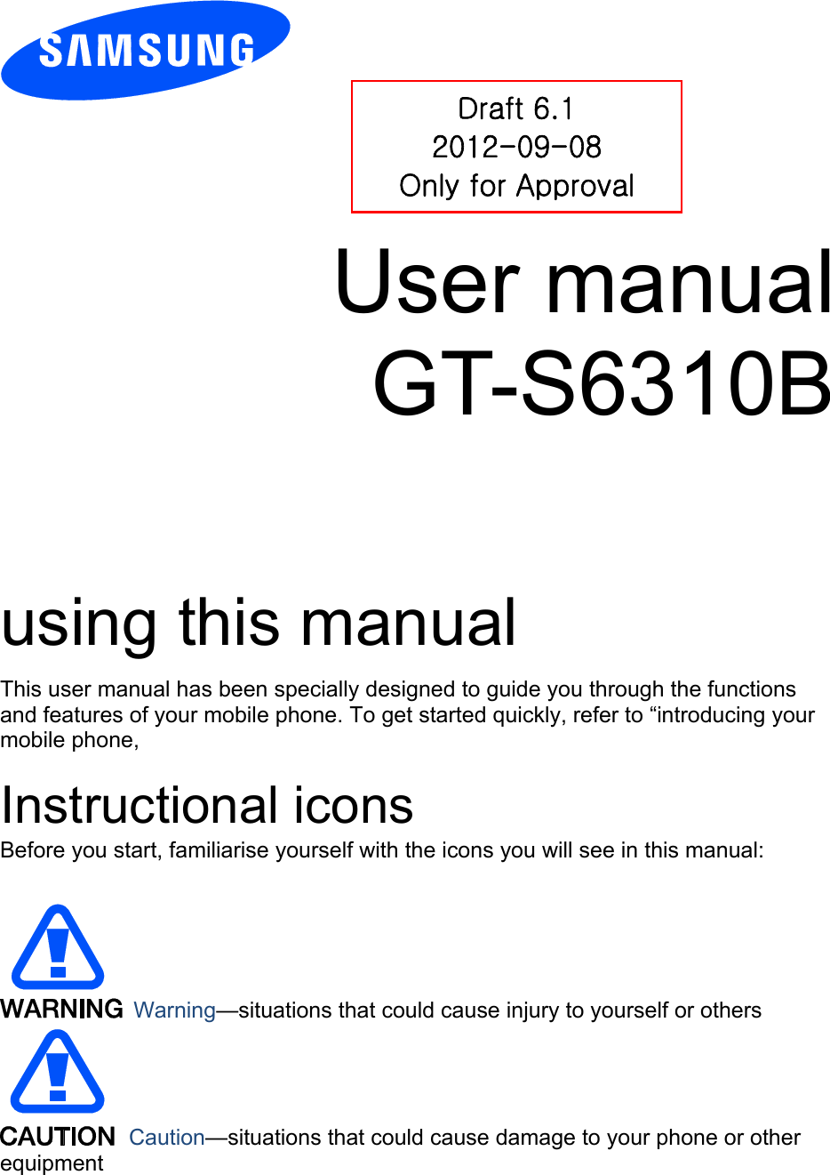          User manual GT-S6310B        using this manual This user manual has been specially designed to guide you through the functions and features of your mobile phone. To get started quickly, refer to “introducing your mobile phone,  Instructional icons Before you start, familiarise yourself with the icons you will see in this manual:     Warning—situations that could cause injury to yourself or others  Caution—situations that could cause damage to your phone or other equipment Draft 6.1 2012-09-08 Only for Approval 