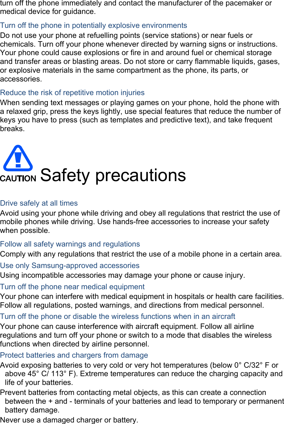 turn off the phone immediately and contact the manufacturer of the pacemaker or medical device for guidance. Turn off the phone in potentially explosive environments Do not use your phone at refuelling points (service stations) or near fuels or chemicals. Turn off your phone whenever directed by warning signs or instructions. Your phone could cause explosions or fire in and around fuel or chemical storage and transfer areas or blasting areas. Do not store or carry flammable liquids, gases, or explosive materials in the same compartment as the phone, its parts, or accessories. Reduce the risk of repetitive motion injuries When sending text messages or playing games on your phone, hold the phone with a relaxed grip, press the keys lightly, use special features that reduce the number of keys you have to press (such as templates and predictive text), and take frequent breaks.   Safety precautions  Drive safely at all times Avoid using your phone while driving and obey all regulations that restrict the use of mobile phones while driving. Use hands-free accessories to increase your safety when possible. Follow all safety warnings and regulations Comply with any regulations that restrict the use of a mobile phone in a certain area. Use only Samsung-approved accessories Using incompatible accessories may damage your phone or cause injury. Turn off the phone near medical equipment Your phone can interfere with medical equipment in hospitals or health care facilities. Follow all regulations, posted warnings, and directions from medical personnel. Turn off the phone or disable the wireless functions when in an aircraft Your phone can cause interference with aircraft equipment. Follow all airline regulations and turn off your phone or switch to a mode that disables the wireless functions when directed by airline personnel. Protect batteries and chargers from damage Avoid exposing batteries to very cold or very hot temperatures (below 0° C/32° F or above 45° C/ 113° F). Extreme temperatures can reduce the charging capacity and life of your batteries. Prevent batteries from contacting metal objects, as this can create a connection between the + and - terminals of your batteries and lead to temporary or permanent battery damage. Never use a damaged charger or battery. 