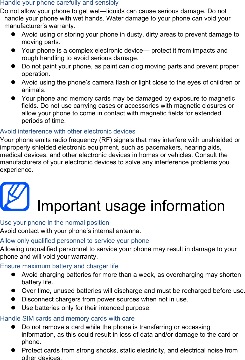Handle your phone carefully and sensibly Do not allow your phone to get wet—liquids can cause serious damage. Do not handle your phone with wet hands. Water damage to your phone can void your manufacturer’s warranty.   Avoid using or storing your phone in dusty, dirty areas to prevent damage to moving parts.   Your phone is a complex electronic device— protect it from impacts and rough handling to avoid serious damage.   Do not paint your phone, as paint can clog moving parts and prevent proper operation.   Avoid using the phone’s camera flash or light close to the eyes of children or animals.   Your phone and memory cards may be damaged by exposure to magnetic fields. Do not use carrying cases or accessories with magnetic closures or allow your phone to come in contact with magnetic fields for extended periods of time. Avoid interference with other electronic devices Your phone emits radio frequency (RF) signals that may interfere with unshielded or improperly shielded electronic equipment, such as pacemakers, hearing aids, medical devices, and other electronic devices in homes or vehicles. Consult the manufacturers of your electronic devices to solve any interference problems you experience.   Important usage information Use your phone in the normal position Avoid contact with your phone’s internal antenna. Allow only qualified personnel to service your phone Allowing unqualified personnel to service your phone may result in damage to your phone and will void your warranty. Ensure maximum battery and charger life   Avoid charging batteries for more than a week, as overcharging may shorten battery life.   Over time, unused batteries will discharge and must be recharged before use.   Disconnect chargers from power sources when not in use.   Use batteries only for their intended purpose. Handle SIM cards and memory cards with care   Do not remove a card while the phone is transferring or accessing information, as this could result in loss of data and/or damage to the card or phone.   Protect cards from strong shocks, static electricity, and electrical noise from other devices. 