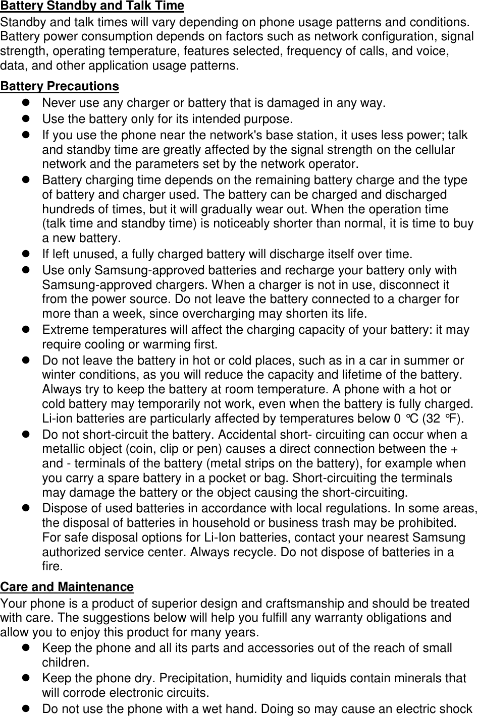 Battery Standby and Talk Time Standby and talk times will vary depending on phone usage patterns and conditions. Battery power consumption depends on factors such as network configuration, signal strength, operating temperature, features selected, frequency of calls, and voice, data, and other application usage patterns.   Battery Precautions   Never use any charger or battery that is damaged in any way.   Use the battery only for its intended purpose.   If you use the phone near the network&apos;s base station, it uses less power; talk and standby time are greatly affected by the signal strength on the cellular network and the parameters set by the network operator.   Battery charging time depends on the remaining battery charge and the type of battery and charger used. The battery can be charged and discharged hundreds of times, but it will gradually wear out. When the operation time (talk time and standby time) is noticeably shorter than normal, it is time to buy a new battery.   If left unused, a fully charged battery will discharge itself over time.   Use only Samsung-approved batteries and recharge your battery only with Samsung-approved chargers. When a charger is not in use, disconnect it from the power source. Do not leave the battery connected to a charger for more than a week, since overcharging may shorten its life.   Extreme temperatures will affect the charging capacity of your battery: it may require cooling or warming first.   Do not leave the battery in hot or cold places, such as in a car in summer or winter conditions, as you will reduce the capacity and lifetime of the battery. Always try to keep the battery at room temperature. A phone with a hot or cold battery may temporarily not work, even when the battery is fully charged. Li-ion batteries are particularly affected by temperatures below 0 °C (32 °F).   Do not short-circuit the battery. Accidental short- circuiting can occur when a metallic object (coin, clip or pen) causes a direct connection between the + and - terminals of the battery (metal strips on the battery), for example when you carry a spare battery in a pocket or bag. Short-circuiting the terminals may damage the battery or the object causing the short-circuiting.   Dispose of used batteries in accordance with local regulations. In some areas, the disposal of batteries in household or business trash may be prohibited. For safe disposal options for Li-Ion batteries, contact your nearest Samsung authorized service center. Always recycle. Do not dispose of batteries in a fire. Care and Maintenance Your phone is a product of superior design and craftsmanship and should be treated with care. The suggestions below will help you fulfill any warranty obligations and allow you to enjoy this product for many years.   Keep the phone and all its parts and accessories out of the reach of small children.   Keep the phone dry. Precipitation, humidity and liquids contain minerals that will corrode electronic circuits.   Do not use the phone with a wet hand. Doing so may cause an electric shock 