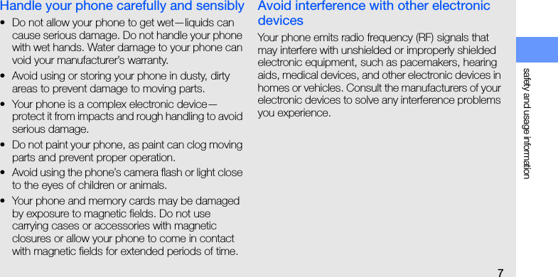 safety and usage information7Handle your phone carefully and sensibly• Do not allow your phone to get wet—liquids can cause serious damage. Do not handle your phone with wet hands. Water damage to your phone can void your manufacturer’s warranty.• Avoid using or storing your phone in dusty, dirty areas to prevent damage to moving parts.• Your phone is a complex electronic device—protect it from impacts and rough handling to avoid serious damage.• Do not paint your phone, as paint can clog moving parts and prevent proper operation.• Avoid using the phone’s camera flash or light close to the eyes of children or animals.• Your phone and memory cards may be damaged by exposure to magnetic fields. Do not use carrying cases or accessories with magnetic closures or allow your phone to come in contact with magnetic fields for extended periods of time.Avoid interference with other electronic devicesYour phone emits radio frequency (RF) signals that may interfere with unshielded or improperly shielded electronic equipment, such as pacemakers, hearing aids, medical devices, and other electronic devices in homes or vehicles. Consult the manufacturers of your electronic devices to solve any interference problems you experience.